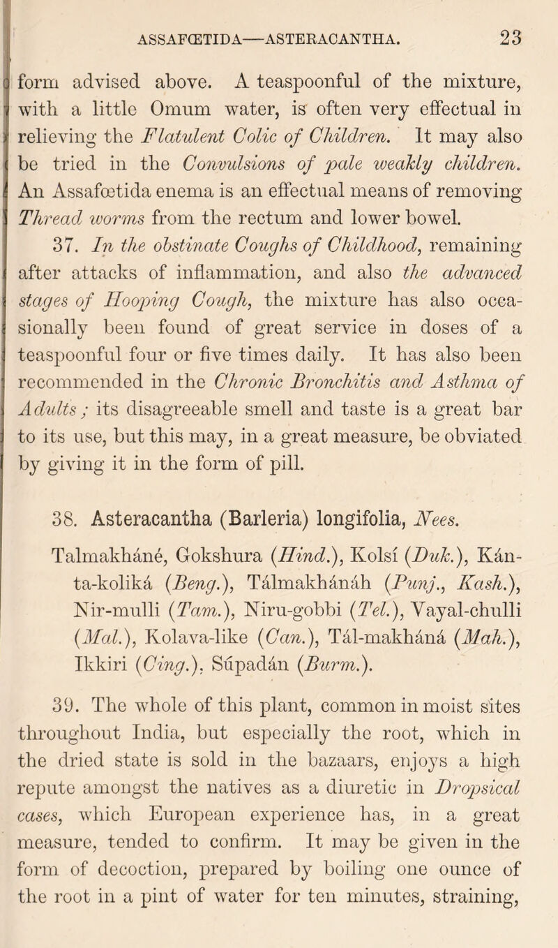 form advised above. A teaspoonful of the mixture, with a little Omum water, is often very effectual in relieving the Flatulent Colic of Children. It may also be tried in the Convulsions of pale weakly children. An Assafoetida enema is an effectual means of removing Thread ivorms from the rectum and lower bowel. 37. In the obstinate Coughs of Childhood, remaining after attacks of inflammation, and also the advanced stages of Hooping Cough, the mixture has also occa- sionally been found of great service in doses of a teaspoonful four or five times daily. It has also been recommended in the Chronic Bronchitis and Asthma of Adults ; its disagreeable smell and taste is a great bar to its use, but this may, in a great measure, be obviated by giving it in the form of pill. 38. Asteracantha (Barleria) longifolia, Fees. Talmakhan4, Gokshura (Hind.), Kolsi (Duk.), KAn- ta-kolika (Beng.), Talmakhcinah (.Punj., Hash.), Nir-mulli (Tam.), Niru-gobbi (Tel.), Yayal-chulli (Mai.), Kolava-like (Can.), Tal-makhdnd (Mah.), Ikkiri (Cing.), Supad&n (Burm.). 39. The whole of this plant, common in moist sites throughout India, but especially the root, which in the dried state is sold in the bazaars, enjoys a high repute amongst the natives as a diuretic in Dropsical cases, which European experience has, in a great measure, tended to confirm. It may be given in the form of decoction, prepared by boiling one ounce of the root in a pint of water for ten minutes, straining,