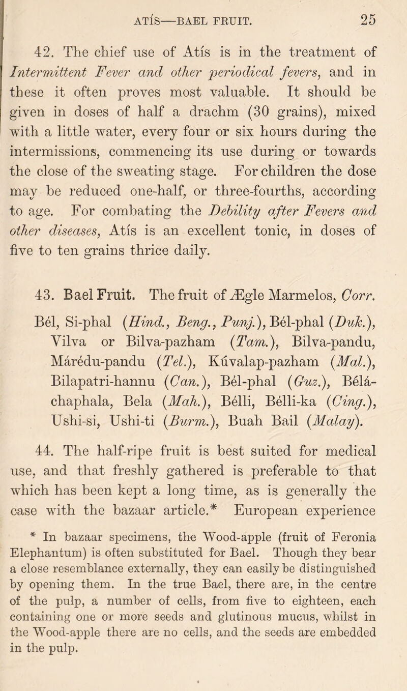 42. The chief use of At is is in the treatment of Intermittent Fever and other periodical fevers, and in these it often proves most valuable. It should be given in doses of half a drachm (30 grains), mixed with a little water, every four or six hours during the intermissions, commencing its use during or towards the close of the sweating stage. For children the dose may be reduced one-half, or three-fourths, according to age. For combating the Debility after Fevers and other diseases, Atis is an excellent tonic, in doses of five to ten grains thrice daily. 43. Bael Fruit. The fruit of iEgle Marmelos, Corr. B61, Si-phal {Kind., Beng., Punj.), Bel-phal (Duk.), Yilva or Bilva-pazham {Tam.), Bilva-pandu, Mdredu-pandu {Tel), Kuvalap-pazham {Mai), Bilapatri-hannu {Can.), Bel-phal {Guz.), Beld- chaphala, Bela (.Mah.), Belli, Belli-ka {Cing), Ushi-si, Ushi-ti (Burm.), Buah Bail {Malay). 44. The half-ripe fruit is best suited for medical use, and that freshly gathered is preferable to that which has been kept a long time, as is generally the case with the bazaar article.* European experience * In bazaar specimens, the Wood-apple (fruit of Feronia Elephantum) is often substituted for Bael. Though they bear a close resemblance externally, they can easily be distinguished by opening them. In the true Bael, there are, in the centre of the pulp, a number of cells, from five to eighteen, each containing one or more seeds and glutinous mucus, whilst in the Wood-apple there are no cells, and the seeds are embedded in the pulp.