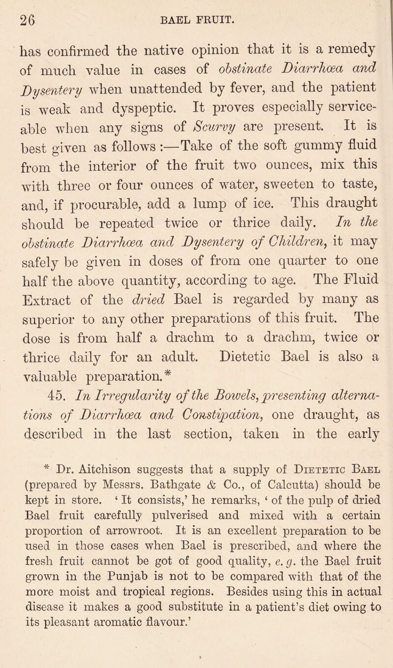 has confirmed the native opinion that it is a remedy of much value in cases of obstinate Diarrhoea and Dysentery when unattended by fever, and the patient is weak and dyspeptic. It proves especially service- able when any signs of Scurvy are present. It is best given as follows :—Take of the soft gummy fluid from the interior of the fruit two ounces, mix this with three or four ounces of water, sweeten to taste, and, if procurable, add a lump of ice. This draught should be repeated twice or thrice daily. In the obstinate Diarrhoea and Dysentery of Children, it may safely be given in doses of from one quarter to one half the above quantity, according to age. The Fluid Extract of the dried Bael is regarded by many as superior to any other preparations of this fruit. The dose is from half a drachm to a drachm, twice or thrice daily for an adult. Dietetic Bael is also a valuable preparation. * 45. In Irregularity of the Bowels,'presenting alterna- tions of Diarrhoea and Constipation, one draught, as described in the last section, taken in the early * Dr. Aitehison suggests that a supply of Dietetic Bael (prepared by Messrs. Bathgate & Co., of Calcutta) should be kept in store. ‘ It consists,’ he remarks, ‘ of the pulp of dried Bael fruit carefully pulverised and mixed with a certain proportion of arrowroot. It is an excellent preparation to be used in those cases when Bael is prescribed, and where the fresh fruit cannot be got of good quality, e. g. the Bael fruit grown in the Punjab is not to be compared with that of the more moist and tropical regions. Besides using this in actual disease it makes a good substitute in a patient’s diet owing to its pleasant aromatic flavour.’