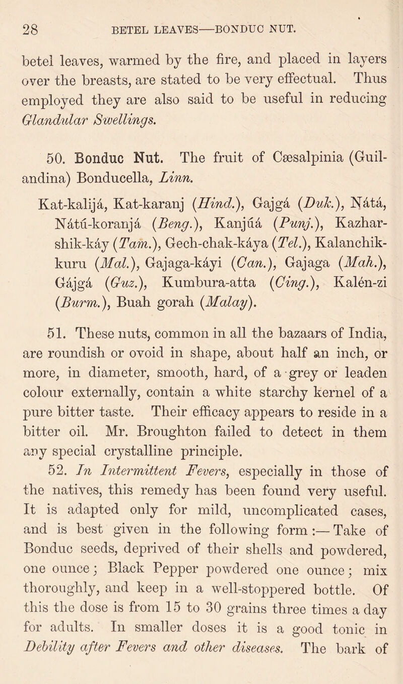 betel leaves, warmed by the fire, and placed in layers over the breasts, are stated to be very effectual. Thus employed they are also said to be useful in reducing Glandular Swellings. 50. Bonduc Nut. The fruit of Csesalpinia (Guil- andina) Bonducella, Linn. Kat-kalija, Kat-karanj (Hind.), Gajgd {Dub), N4ta, Ndtu-koranjd (Beng.), Kanjua {Punj.), Kazhar- shik-kdy {Tam.), Gech-chak-kdya {Tel), Kalanchik- kuru {Mai), Gajaga-kdyi {Gan), Gajaga {Mah), Gdjgd {Guz), Kumbura-atta {Ging), Ivalen-zi {Burm), Buah gorah {Malay). 51. These nuts, common in all the bazaars of India, are roundish or ovoid in shape, about half an inch, or more, in diameter, smooth, hard, of a grey or leaden colour externally, contain a white starchy kernel of a pure bitter taste. Their efficacy appears to reside in a bitter oil. Mr. Broughton failed to detect in them any special crystalline principle. 52. In Intermittent Fevers, especially in those of the natives, this remedy has been found very useful. It is adapted only for mild, uncomplicated cases, and is best given in the following form:— Take of Bonduc seeds, deprived of their shells and powdered, one ounce; Black Pepper powdered one ounce; mix thoroughly, and keep in a well-stoppered bottle. Of this the dose is from 15 to 30 grains three times a day for adults. In smaller doses it is a good tonic in Debility after Fevers and other diseases. The bark of