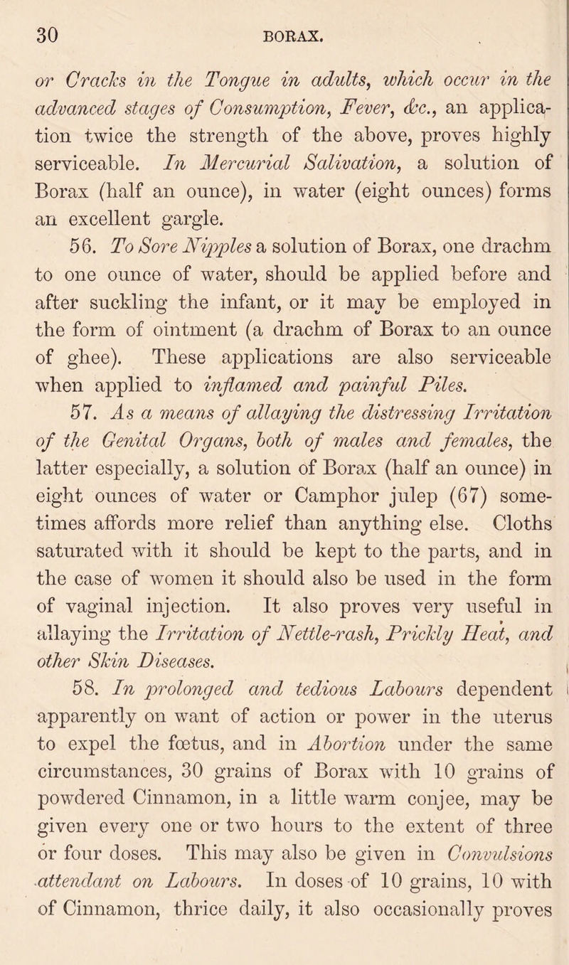 or Cracks in the Tongue in adults, which occur in the advanced stages of Consumption, Fever, dc., an applica- tion twice the strength of the above, proves highly serviceable. In Mercurial Salivation, a solution of Borax (half an ounce), in water (eight ounces) forms an excellent gargle. 56. To Sore Nipples a solution of Borax, one drachm to one ounce of water, should be applied before and after suckling the infant, or it may be employed in the form of ointment (a drachm of Borax to an ounce of ghee). These applications are also serviceable when applied to inflamed and painful Piles. 57. As a means of allaying the distressing Irritation of the Genital Organs, both of males and females, the latter especially, a solution of Borax (half an ounce) in eight ounces of water or Camphor julep (67) some- times affords more relief than anything else. Cloths saturated with it should be kept to the parts, and in the case of women it should also be used in the form of vaginal injection. It also proves very useful in allaying the Irritation of Nettle-rash, Prickly Heat, and other Skin Diseases. 58. In prolonged and tedious Labours dependent 1 apparently on want of action or power in the uterus to expel the foetus, and in Abortion under the same circumstances, 30 grains of Borax with 10 grains of powdered Cinnamon, in a little warm conjee, may be given every one or two hours to the extent of three or four doses. This may also be given in Convidsions ■attendant on Labours. In doses of 10 grains, 10 with of Cinnamon, thrice daily, it also occasionally proves