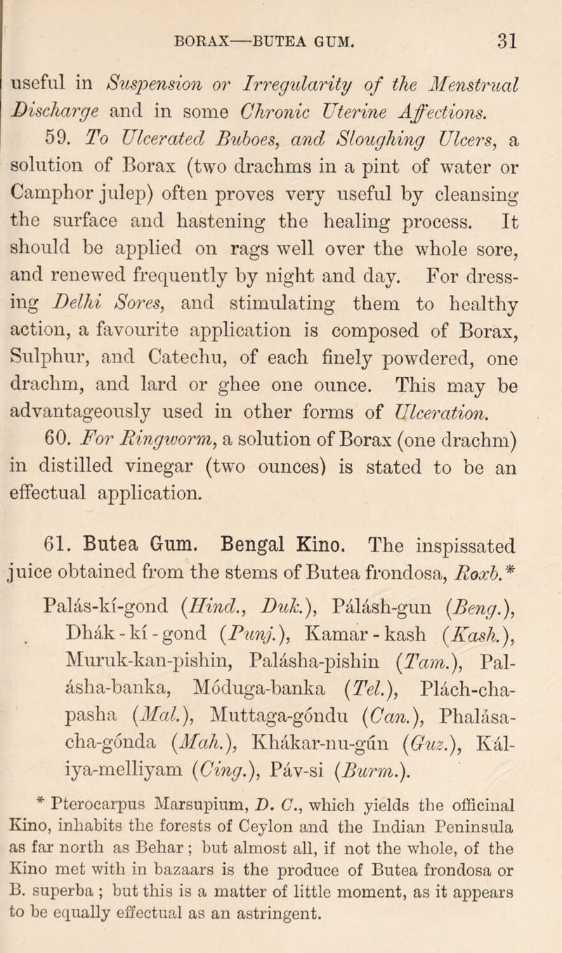 useful in Suspension or Irregularity of the Menstrual Discharge and in some Chronic Uterine Affections. 59. To Ulcerated Buboes, and Sloughing Ulcers, a solution of Borax (two drachms in a pint of water or Camphor julep) often proves very useful by cleansing the surface and hastening the healing process. It should be applied on rags well over the whole sore, and renewed frequently by night and day. For dress- ing Delhi Sores, and stimulating them to healthy action, a favourite application is composed of Borax, Sulphur, and Catechu, of each finely powdered, one drachm, and lard or ghee one ounce. This may be advantageously used in other forms of Ulceration. 60. For Ringworm, a solution of Borax (one drachm) in distilled vinegar (two ounces) is stated to be an effectual application. 61. Butea Gum. Bengal Kino. The inspissated juice obtained from the stems of Butea frondosa, Roxh.% Palas-ki-gond {Hind., Duk.), Paldsh-gun (Beng.), Dhak-ki-gond (Punj.), Kamar-kash (Hash.), Muruk-kan-pishin, Palasha-pishin (Tam.), Pal- dsha-banka, Moduga-banka {Tel.), Plach-cha- pasha {Mai.), Muttaga-gondu {Can.), PhaMsa- cha-gonda {Mah.), Khakar-nu-gun {Guz.), Kdl- iya-melliyam (Cing.), Pav-si (.Burnt.). * Pterocarpus Marsupium, D. G., which yields the officinal Kino, inhabits the forests of Ceylon and the Indian Peninsula as far north as Behar ; but almost all, if not the whole, of the Kino met with in bazaars is the produce of Butea frondosa or B. superba ; but this is a matter of little moment, as it appears to he equally effectual as an astringent.