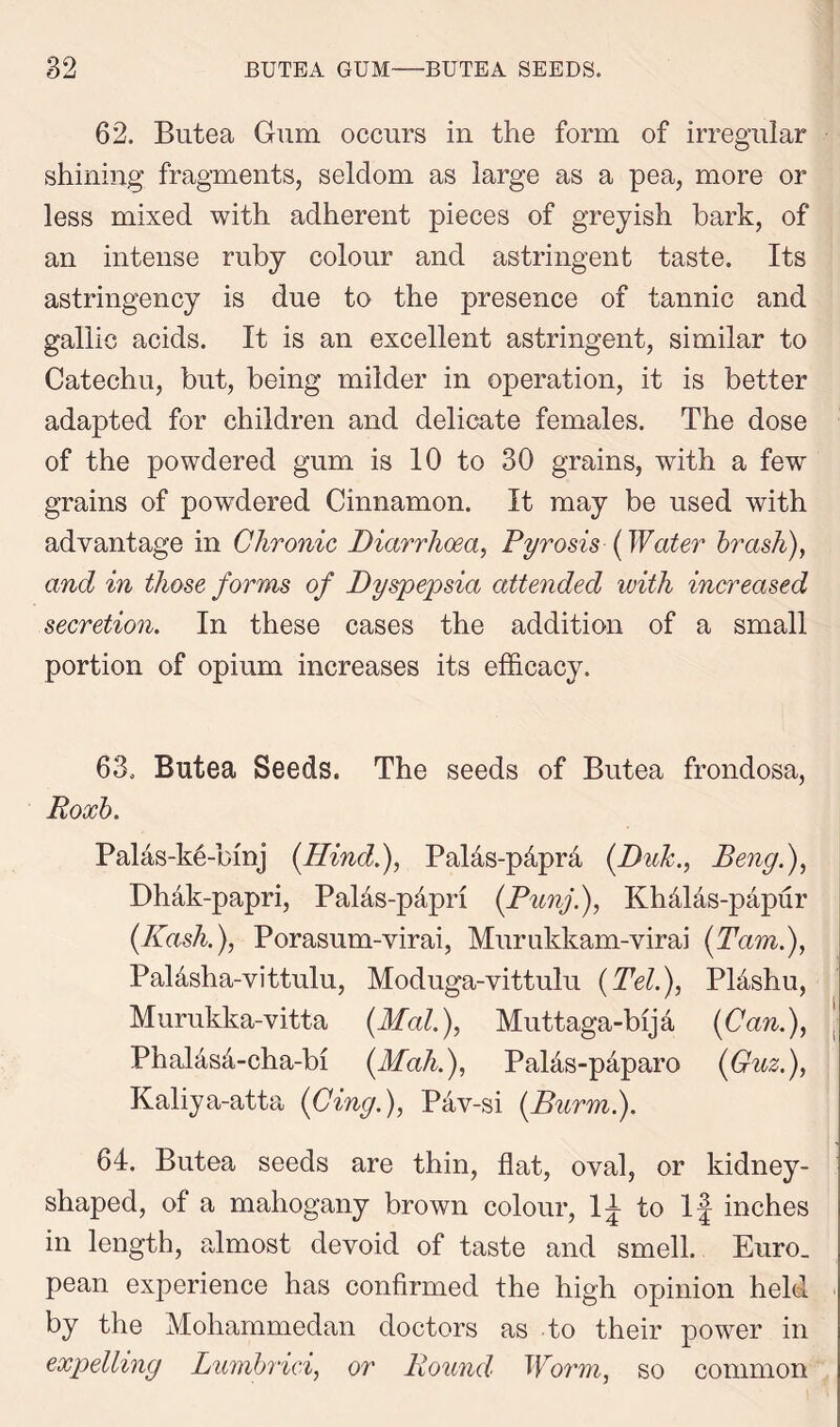 62. Butea Gum occurs in the form of irregular shining fragments, seldom as large as a pea, more or less mixed with adherent pieces of greyish hark, of an intense ruby colour and astringent taste. Its astringency is due to the presence of tannic and gallic acids. It is an excellent astringent, similar to Catechu, but, being milder in operation, it is better adapted for children and delicate females. The dose of the powdered gum is 10 to 30 grains, with a few grains of powdered Cinnamon. It may be used with advantage in Chronic Diarrhoea, Pyrosis (Water brash), and in those forms of Dyspepsia attended with increased secretion. In these cases the addition of a small portion of opium increases its efficacy. 63. Butea Seeds. The seeds of Butea frondosa, Roxb. Palas-ke-binj (Hind.), Pal&s-p&prd (DuJc., Deny.), Dhak-papri, Pahis-papri (Punj.), Khalas-papur (Kash.), Porasum-virai, Murukkam-virai (Tam.), Palasha-vittulu, Moduga-vittulu (Tel.), Plashu, Murukka-vitta (Mai.), Muttaga-bija (Can.), PhaMs4-cha-bi (Mali.), Pal&s-p&paro (Guz.), Kaliya-atta (Cing.), Pav-si (Burm.). 64. Butea seeds are thin, flat, oval, or kidney- shaped, of a mahogany brown colour, If to If inches in length, almost devoid of taste and smell. Euro, pean experience has confirmed the high opinion held by the Mohammedan doctors as to their power in expelling Lumbrici, or Round Worm, so common