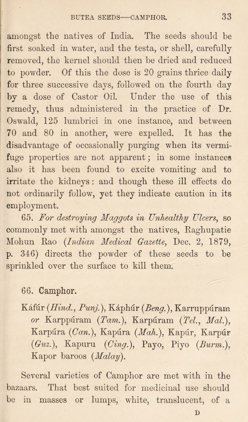 amongst the natives of India. The seeds should be first soaked in water, and the testa, or shell, carefully removed, the kernel should then be dried and reduced to powder. Of this the dose is 20 grains thrice daily for three successive days, followed on the fourth day by a dose of Castor Oil. Under the use of this remedy, thus administered in the practice of Dr. Oswald, 125 lumbrici in one instance, and between 70 and 80 in another, were expelled. It has the disadvantage of occasionally purging when its vermi- fuge properties are not apparent; in some instances also it has been found to excite vomiting and to irritate the kidneys : and though these ill effects do not ordinarily follow, yet they indicate caution in its employment. 65. For destroying Maggots in Unhealthy Ulcers, so commonly met with amongst the natives, Raghupatie Mohun Rao (Indian Medical Gazette, Dec. 2, 1879, p. 346) directs the powder of these seeds to be sprinkled over the surface to kill them. 66. Camphor. Kdfur (Hind., Punj.), K&phur (.Beng.), Karruppuram or Karppuram (Tam.), Karpuram (Tel., Mali), Karpura (Can.), Kapura (Mah.), Kapur, Karpur (fl uz.), Kapuru (Cing.), Payo, Piyo (Burm,), Kapor baroos (Malay). Several varieties of Camphor are met with in the bazaars. That best suited for medicinal use should be in masses or lumps, white, translucent, of a D