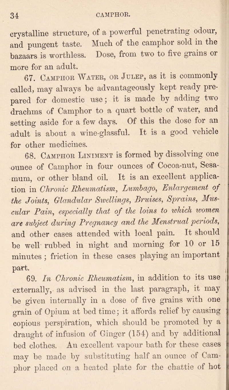 crystalline structure, of a powerful penetrating odour, and pungent taste. Much of the camphor sold in the bazaars is worthless. Dose, from two to five grains 01 more for an adult. 67. Camphor Water, or Julep, as it is commonly called, may always be advantageously kept ready pre- pared for domestic use 5 it is made by adding tw0 drachms of Camphor to a quart bottle of water, and setting aside for a few days. Of this the dose for an adult is about a wine-glassful. It is a good vehicle for other medicines. 68. Camphor Liniment is formed by dissolving one ounce of Camphor in four ounces of Cocoa-nut, Sesa- mum, or other bland oil. It is an excellent applica- tion in Chronic Rheumatism, Lumbago, Enlargement of the Joints, Glandular Swellings, Bruises, Sprains, Mus- cular Pain, especially that of the loins to ivhich women are subject during Pregnancy and the Menstrual periods, and other cases attended with local pain. It should be well rubbed in night and morning for 10 or 15 minutes ; friction in these cases playing an important part. 69. In Chronic Rheumatism, in addition to its use j' externally,- as advised in the last paragraph, it may be given internally in a dose of five grains with one grain of Opium at bed time; it affords relief by causing copious perspiration, which should be promoted by a draught of infusion of Ginger (154) and by additional bed clothes. An excellent vapour bath for these cases may be made by substituting half an ounce of Cam- phor placed on a heated plate for the chattie of hot