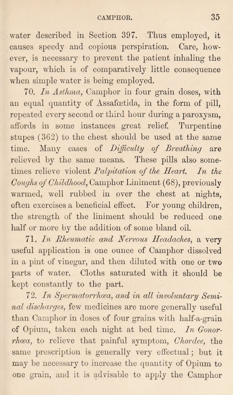 water described in Section 397. Thus employed, it causes speedy and copious perspiration. Care, how- ever, is necessary to prevent the patient inhaling the vapour, which is of comparatively little consequence when simple water is being employed. 70. In Asthma,- Camphor in four grain doses, with an equal quantity of Assafoetida, in the form of pill, repeated every second or third hour during a paroxysm, affords in some instances great relief. Turpentine stupes (362) to the chest should be used at the same time. Many cases of Difficulty of Breathing are relieved by the same means. These pills also some- times relieve violent Palpitation of the Heart. In the Coughs of Childhood, Camphor Liniment (68), previously warmed, well rubbed in over the chest at nights, often exercises a beneficial effect. For young children, the strength of the liniment should be reduced one half or more by the addition of some bland oil. 71. In Rheumatic and Nervous Headaches, a very useful application is one ounce of Camphor dissolved in a pint of vinegar, and then diluted with one or two parts of water. Cloths saturated with it should be kept constantly to the part. 72. In Spermatorrhoea, and in all involuntary Semi- nal discharges, few medicines are more generally useful than Camphor in doses of four grains with half-a-grain of Opium, taken each night at bed time. In Gonor- rhoea, to relieve that painful symptom, Chordee, the same prescription is generally very effectual; but it may be necessary to increase the quantity of Opium to one grain, and it is advisable to apply the Camphor
