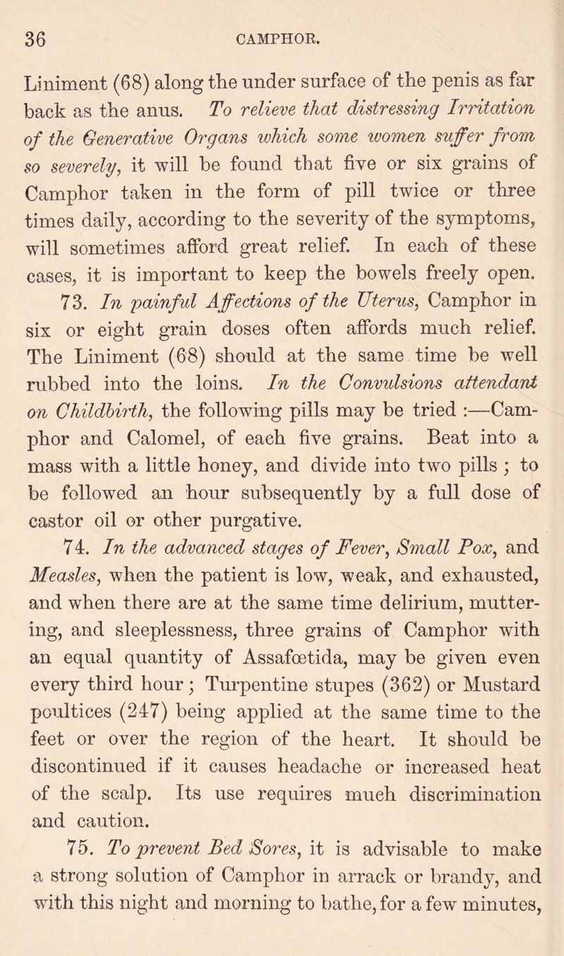 Liniment (68) along the under surface of the penis as far back as the anus. To relieve that distressing Irritation of the Generative Organs which some ivomen suffer from so severely, it will be found that five or six grains of Camphor taken in the form of pill twice or three times daily, according to the severity of the symptoms, will sometimes afford great relief. In each of these cases, it is important to keep the bowels freely open. 73. In painful Affections of the Uterus, Camphor in six or eight grain doses often affords much relief. The Liniment (68) should at the same time be well rubbed into the loins. In the Convulsions attendant on Childbirth, the following pills may be tried :—Cam- phor and Calomel, of each five grains. Beat into a mass with a little honey, and divide into two pills ; to be followed an hour subsequently by a full dose of castor oil or other purgative. 7 4. In the advanced stages of Fever, Small Pox, and Measles, when the patient is low, weak, and exhausted, and when there are at the same time delirium, mutter- ing, and sleeplessness, three grains of Camphor with an equal quantity of Assafcetida, may be given even every third hour; Turpentine stupes (362) or Mustard poultices (247) being applied at the same time to the feet or over the region of the heart. It should be discontinued if it causes headache or increased heat of the scalp. Its use requires much discrimination and caution. 75. To prevent Bed Sores, it is advisable to make a strong solution of Camphor in arrack or brandy, and with this night and morning to bathe, for a few minutes,