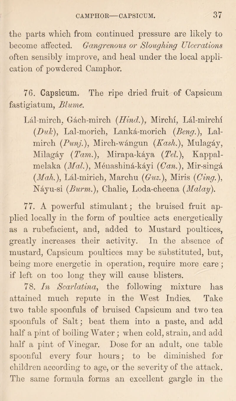 tlie parts which from continued pressure are likely to become affected. Gangrenous or Sloughing Ulcerations often sensibly improve, and heal under the local appli- cation of powdered Camphor. 76. Capsicum. The ripe dried fruit of Capsicum fastigiatum, Blume. LM-mirch, G&ch-mirch (Hindi), Mirchi, L&l-mirchi (Duk), Lal-morich, Lankd-morich (Beng.), Lal- mirch (Punj.), Mirch-wdngun (Kashi), Mulag&y, Milag&y (Tam.), Mirapa-kdya (Tel.), Kappal- melaka (Mali), Mhnashind-kdyi (Can.), Mir-singd (Mahi), Ldl-mirich, Marchu (Guzi), Miris (Cingi), N&yu-si (Burmi), Chalie, Loda-cheena (Malay). 77. A powerful stimulant; the bruised fruit ap- plied locally in the form of poultice acts energetically as a rubefacient, and, added to Mustard poultices, greatly increases their activity. In the absence of mustard, Capsicum poultices may be substituted, but, being more energetic in operation, require more care; if left on too long they will cause blisters. 78. In Scarlatina, the following mixture has attained much repute in the West Indies. Take two table spoonfuls of bruised Capsicum and two tea spoonfuls of Salt; beat them into a paste, and add half a pint of boiling Water; when cold, strain, and add half a pint of Vinegar. Dose for an adult, one table spoonful every four hours; to be diminished for children according to age, or the severity of the attack. The same formula forms an excellent gargle in the
