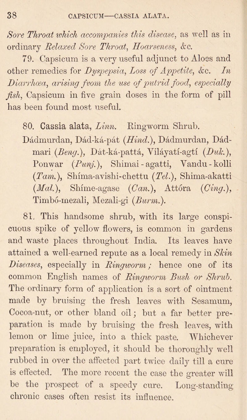 Sore Throat which accompanies this disease, as well as in ordinary Relaxed Sore Throat, Hoarseness, &c. 79. Capsicum is a very useful adjunct to Aloes and other remedies for Dyspepsia, Loss of Appetite, &c. In Diarrhoea, arising from the use of putrid food, especially fish, Capsicum in five grain doses in the form of pill has been found most useful. 80. Cassia alata, Linn. Ringworm Shrub. Dadmurdan, Dad-ka-pat [Hind.), Dadmurdan, Dad- mari (Beng.), Dat-ka-pattd, Yilayati-agti (Duk.), Ponwar (Punj.), Shimai - agatti, Yandu-kolli (Tam.), Shima-avishi-chettu (Tel.), Shima-akatti [Mai.), Shime-agase [Can.), Attora [Cingf, Timbo-mezali, Mezali-gi [Burm.). 81. This handsome shrub, with its large conspi- cuous spike of yellow flowers, is common in gardens and waste places throughout India. Its leaves have attained a well-earned repute as a local remedy in Shin Diseases, especially in Ringworm; hence one of its common English names of Ringivorm Bush or Shrub. The ordinary form of application is a sort of ointment made by bruising the fresh leaves with Sesamum, Cocoa-nut, or other bland oil; but a far better pre- paration is made by bruising the fresh leaves, with lemon or lime juice, into a thick paste. Whichever preparation is employed, it should be thoroughly well rubbed in over the affected part twice daily till a cure is effected. The more recent the case the greater will be the prospect of a speedy cure. Long-standing chronic cases often resist its influence.