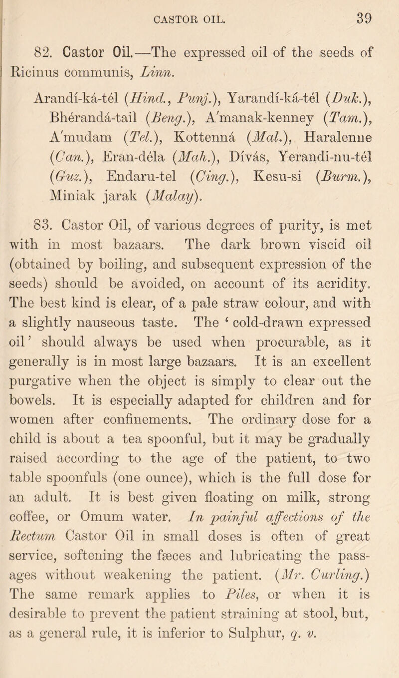 82. Castor Oil.—The expressed oil of the seeds of i Ricinus communis, Linn. Arandi-ka-thl (Hind., Punj.), Yarandi-ka-tel (Duk.), Bheranda-tail (Beng.), A'manak-kenney (Tam.), A'mudam (Tel.), Kottenna (Mali), Haralenne (Can.), Eran-dela (Mah.), Divas, Yerandi-nu-tel (Guz.), Endaru-tel (Cing.), Kesu-si (Burm.), Miniak jarak (Malay). 83. Castor Oil, of various degrees of purity, is met with in most bazaars. The dark brown viscid oil (obtained by boiling, and subsequent expression of the seeds) should be avoided, on account of its acridity. The best kind is clear, of a pale straw colour, and with a slightly nauseous taste. The ( cold-drawn expressed oil ’ should always be used when procurable, as it generally is in most large bazaars. It is an excellent purgative when the object is simply to clear out the bowels. It is especially adapted for children and for women after confinements. The ordinary dose for a child is about a tea spoonful, but it may be gradually raised according to the age of the patient, to two table spoonfuls (one ounce), which is the full dose for an adult. It is best given floating on milk, strong coffee, or Omum water. In painful affections of the Rectum Castor Oil in small doses is often of great service, softening the faeces and lubricating the pass- ages without weakening the patient. (Mr. Curling.) The same remark applies to Piles, or when it is desirable to prevent the patient straining at stool, but, as a general rule, it is inferior to Sulphur, q. v.