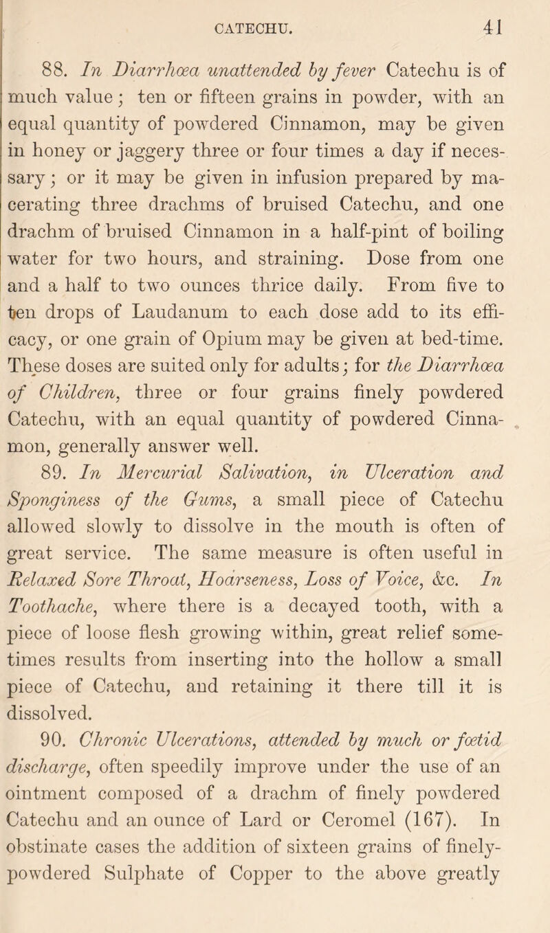 88. In Diarrhoea unattended by fever Catechu is of much value ; ten or fifteen grains in powder, with an equal quantity of powdered Cinnamon, may be given in honey or jaggery three or four times a day if neces- sary ; or it may be given in infusion prepared by ma- cerating three drachms of bruised Catechu, and one drachm of bruised Cinnamon in a half-pint of boiling water for two hours, and straining. Dose from one and a half to two ounces thrice daily. From live to ijen drops of Laudanum to each dose add to its effi- cacy, or one grain of Opium may be given at bed-time. These doses are suited only for adults; for the Diarrhoea of Children, three or four grains finely powdered Catechu, with an equal quantity of powdered Cinna- mon, generally answer well. 89. In Mercurial Salivation, in Ulceration and Sponginess of the Gums, a small piece of Catechu allowed slowly to dissolve in the mouth is often of great service. The same measure is often useful in Relaxed Sore Throat, Hoarseness, Loss of Voice, &c. In Toothache, where there is a decayed tooth, with a piece of loose flesh growing within, great relief some- times results from inserting into the hollow a small piece of Catechu, and retaining it there till it is dissolved. 90. Chronic Ulcerations, attended by much or foetid discharge, often speedily improve under the use of an ointment composed of a drachm of finely powdered Catechu and an ounce of Lard or Ceromel (167). In obstinate cases the addition of sixteen grains of finely- powdered Sulphate of Copper to the above greatly