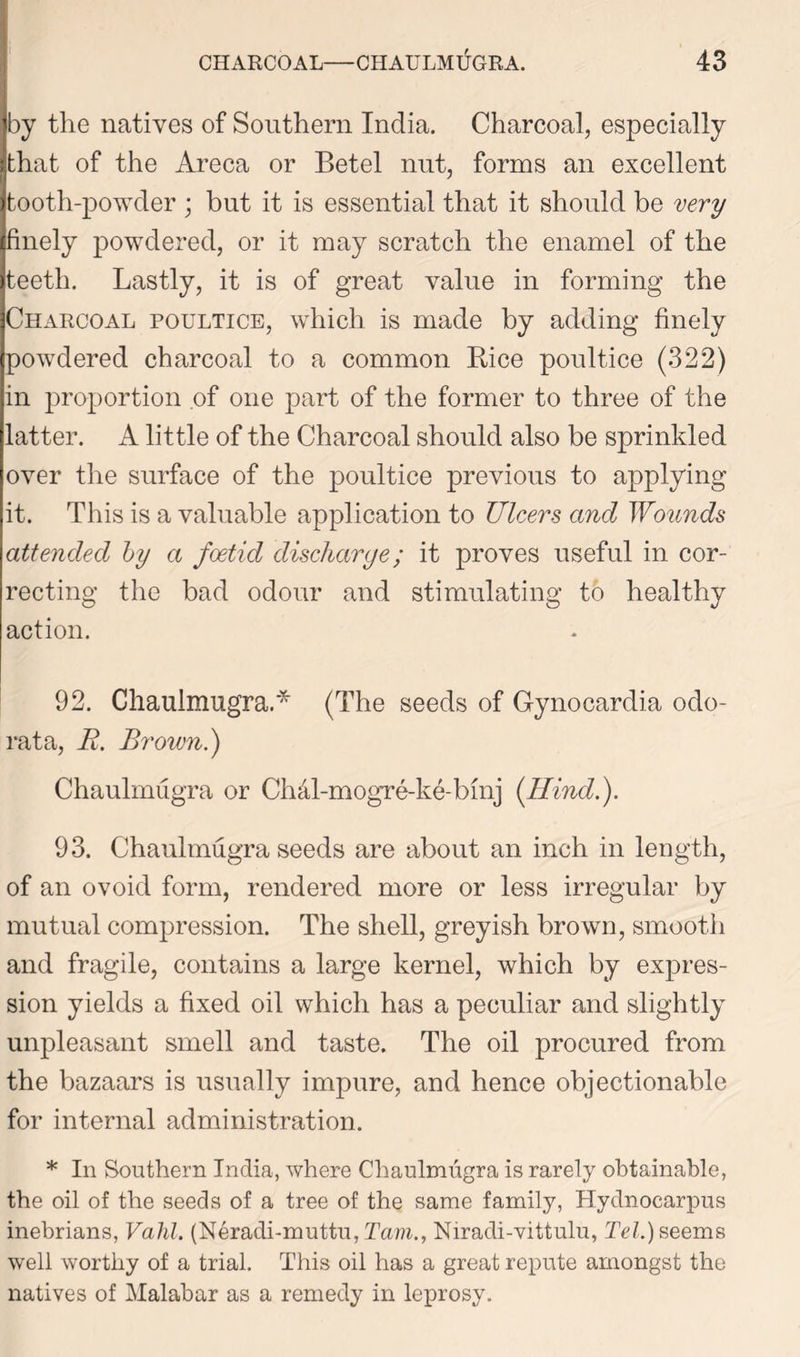 by the natives of Southern India. Charcoal, especially that of the Areca or Betel nut, forms an excellent tooth-powder ; but it is essential that it should be very finely powdered, or it may scratch the enamel of the teeth. Lastly, it is of great value in forming the Charcoal poultice, which is made by adding finely powdered charcoal to a common Bice poultice (322) in proportion of one part of the former to three of the latter. A little of the Charcoal should also be sprinkled over the surface of the poultice previous to applying it. This is a valuable application to Ulcers and Wounds attended by a foetid discharge; it proves useful in cor- recting the bad odour and stimulating to healthy action. 92. Chaulmugra* (The seeds of Gynocardia odo- rata, R. Brown.) Chaulmugra or ChcLl-mogre-ke-bmj [Hind.). 93. Chaulmugra seeds are about an inch in length, of an ovoid form, rendered more or less irregular by mutual compression. The shell, greyish brown, smooth and fragile, contains a large kernel, which by expres- sion yields a fixed oil which has a peculiar and slightly unpleasant smell and taste. The oil procured from the bazaars is usually impure, and hence objectionable for internal administration. * In Southern India, where Chaulmugra is rarely obtainable, the oil of the seeds of a tree of the same family, Hydnocarpus inebrians, Vahl. (Neradi-muttu, Tam., Niradi-vittulu, Tel.) seems well worthy of a trial. This oil has a great repute amongst the natives of Malabar as a remedy in leprosy.