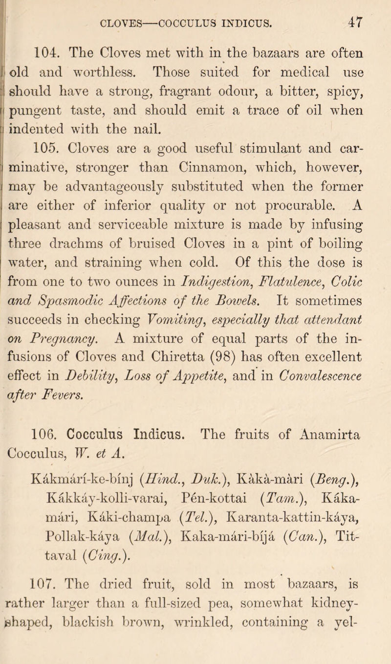 104. The Cloves met with in the bazaars are often j old and worthless. Those suited for medical use should have a strong, fragrant odour, a bitter, spicy, [i pungent taste, and should emit a trace of oil when [i indented with the nail. 105. Cloves are a good useful stimulant and car- minative, stronger than Cinnamon, which, however, i may be advantageously substituted when the former are either of inferior quality or not procurable. A pleasant and serviceable mixture is made by infusing three drachms of bruised Cloves in a pint of boiling water, and straining when cold. Of this the dose is from one to two ounces in Indigestion, Flatulence, Colic and Spasmodic Affections of the Boivels. It sometimes succeeds in checking Vomiting, especially that attendant on Pregnancy. A mixture of equal parts of the in- fusions of Cloves and Chiretta (98) has often excellent effect in Debility, Loss of Appetite, and in Convalescence after Fevers. 106. Cocculus Indicus. The fruits of Anamirta Cocculus, W. et A. K&kmari-ke-bmj (Hind., Duk.), Kaka-mari (Beng.), Kakkay-kolli-varai, Pen-kottai (Tam.), Kaka- mari, Kdki-champa (Tel.), Karanta-kattin-kaya, Pollak-kaya (Mai.), Kaka-mari-bija (Can.), Tit- taval (Cing.). 107. The dried fruit, sold in most bazaars, is rather larger than a full-sized pea, somewhat kidney- jshaped, blackish brown, wrinkled, containing a yel-