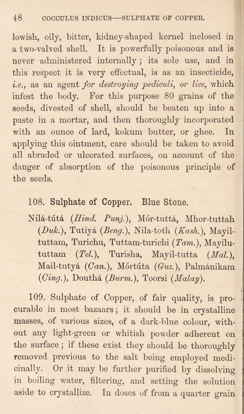lowish, oily, bitter, kidney-shaped kernel inclosed in a two-valved shell. It is powerfully poisonous and is never administered internally; its sole use, and in this respect it is very effectual, is as an insecticide, i.e., as an agent for destroying pediculi, or lice, which infest the body. For this purpose 80 grains of the seeds, divested of shell, should be beaten up into a paste in a mortar, and then thoroughly incorporated with an ounce of lard, kokum butter, or ghee. In applying this ointment, care should be taken to avoid all abraded or ulcerated surfaces, on account of the danger of absorption of the poisonous principle of the seeds. 108. Sulphate of Copper. Blue Stone. N114-tut& {Hind. Punj.), Mor-tutta, Mhor-tuttah (Buk.), Tutiyd (Beng.), Nila-toth (Hash.), Mayil- tuttam, Turichu, Tuttam-turichi (Tam.), Mayilu- tuttam (Tel.), Turisha, Mayil-tutta (.Mai.), Mail-tutyd {Can.), Mortuta {Guz.), Palmdnikam {Cingf, Douthd {Burm.), Toorsi {Malay). \ 109. Sulphate of Copper, of fair quality, is pro- i curable in most bazaars; it should be in crystalline masses, of various sizes, of a dark-blue colour, with- out any light-green or whitish powder adherent on the surface; if these exist they should be thoroughly removed previous to the salt being employed medi- cinally. Or it may be further purified by dissolving in boiling water, filtering, and setting the solution aside to crystallize. In doses of from a quarter grain