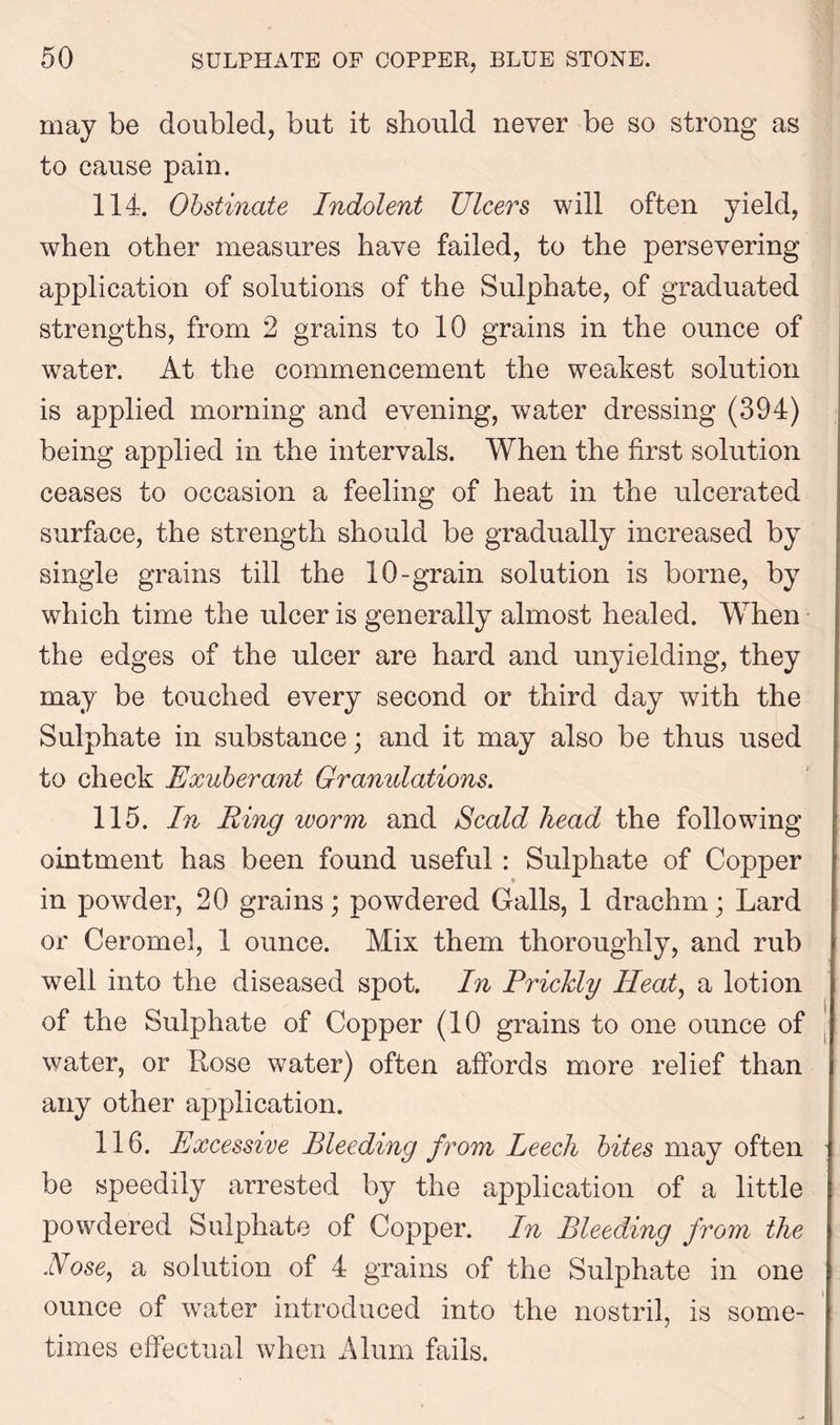 may be doubled, but it should never be so strong as to cause pain. 114. Obstinate Indolent Ulcers will often yield, when other measures have failed, to the persevering application of solutions of the Sulphate, of graduated strengths, from 2 grains to 10 grains in the ounce of water. At the commencement the weakest solution is applied morning and evening, water dressing (394) being applied in the intervals. When the first solution ceases to occasion a feeling of heat in the ulcerated surface, the strength should be gradually increased by single grains till the 10-grain solution is borne, by which time the ulcer is generally almost healed. When the edges of the nicer are hard and unyielding, they may be touched every second or third day with the Sulphate in substance; and it may also be thus used to check Exuberant Granulations. 115. In Ring worm and Scald head the following ointment has been found useful: Sulphate of Copper in powder, 20 grains; powdered Galls, 1 drachm; Lard or Ceromel, 1 ounce. Mix them thoroughly, and rub well into the diseased spot. In Prickly Heat, a lotion of the Sulphate of Copper (10 grains to one ounce of water, or Rose water) often affords more relief than any other application. 116. Excessive Bleeding from Leech bites may often be speedily arrested by the application of a little powdered Sulphate of Copper. In Bleeding from the Nose, a solution of 4 grains of the Sulphate in one ounce of water introduced into the nostril, is some- times effectual when Alum fails.