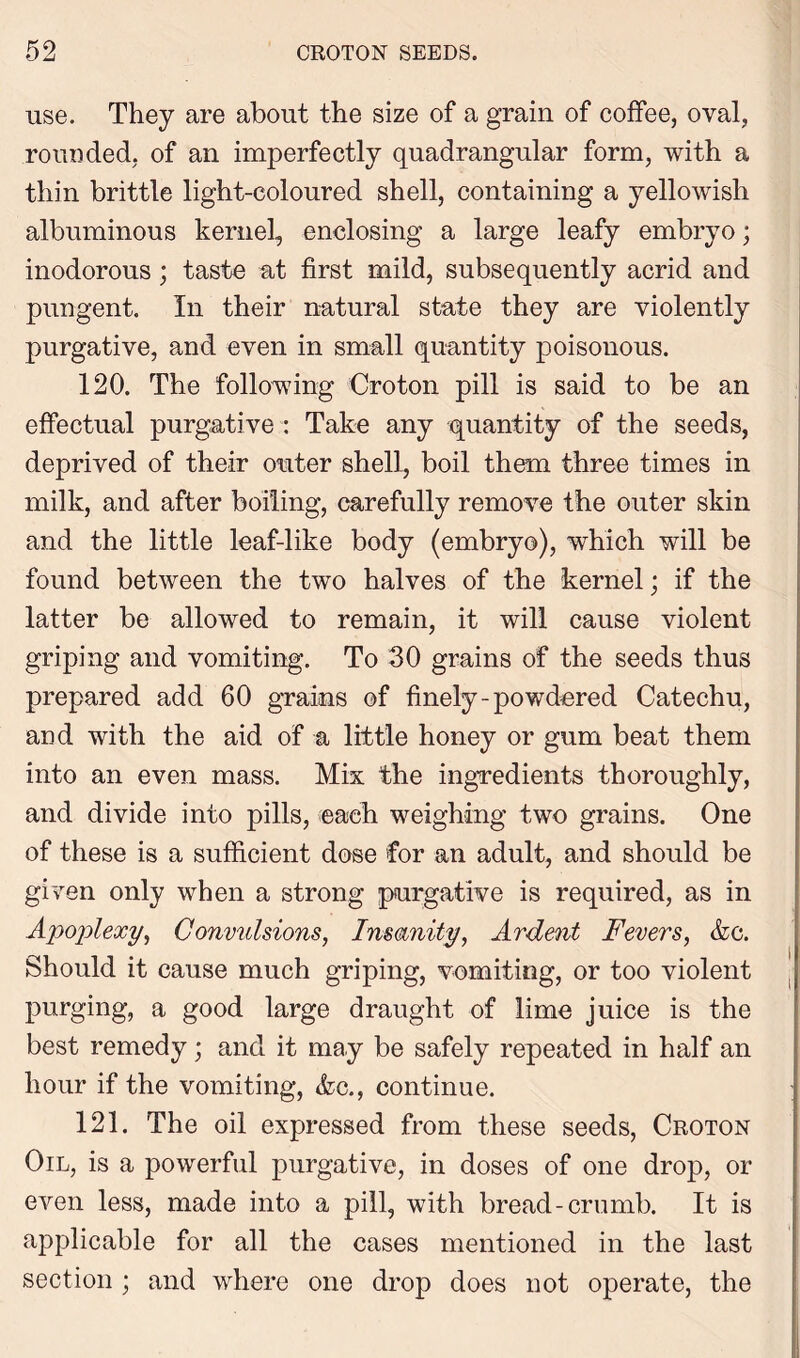 use. They are about the size of a grain of coffee, oval, rounded, of an imperfectly quadrangular form, with a thin brittle light-coloured shell, containing a yellowish albuminous kernel, enclosing a large leafy embryo; inodorous; taste at first mild, subsequently acrid and pungent. In their natural state they are violently purgative, and even in small quantity poisonous. 120. The following Croton pill is said to be an effectual purgative : Take any quantity of the seeds, deprived of their outer shell, boil them three times in milk, and after boiling, carefully remove the outer skin and the little leaf-like body (embryo), which will be found between the two halves of the kernel; if the latter be allowed to remain, it will cause violent griping and vomiting. To 30 grains of the seeds thus prepared add 60 grains of finely-powdered Catechu, and with the aid of a little honey or gum beat them into an even mass. Mix the ingredients thoroughly, and divide into pills, each weighing two grains. One of these is a sufficient dose for an adult, and should be given only when a strong purgative is required, as in Apoplexy, Convulsions, Insanity, Ardent Fevers, &c. Should it cause much griping, vomiting, or too violent purging, a good large draught of lime juice is the best remedy; and it may be safely repeated in half an hour if the vomiting, <fcc., continue. 121. The oil expressed from these seeds, Croton Oil, is a powerful purgative, in doses of one drop, or even less, made into a pill, with bread-crumb. It is applicable for all the cases mentioned in the last section ; and where one drop does not operate, the