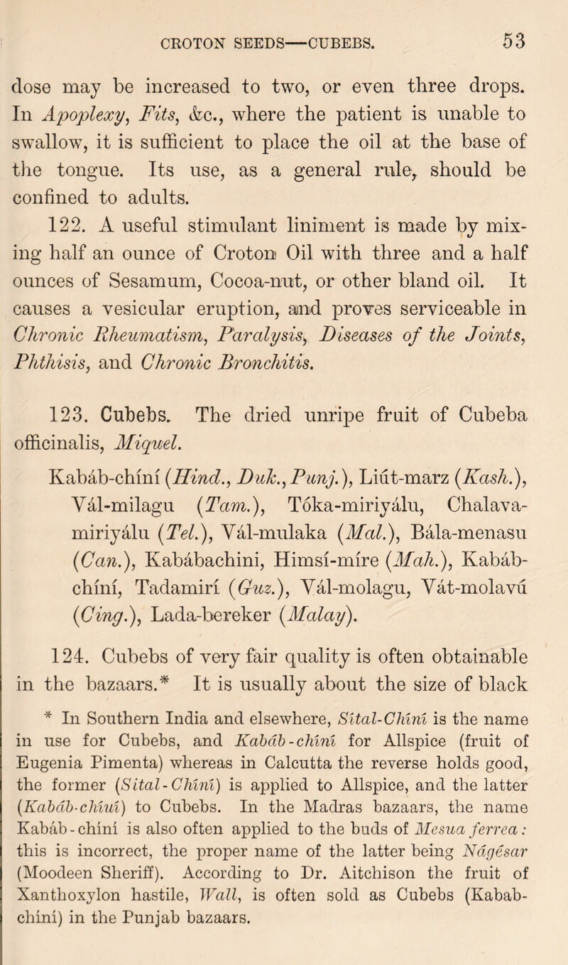 dose may be increased to two, or even three drops. In Apoplexy, Fits, Ac., where the patient is unable to swallow, it is sufficient to place the oil at the base of the tongue. Its use, as a general rule, should be confined to adults. 122. A useful stimulant liniment is made by mix- ing half an ounce of Croton Oil with three and a half ounces of Sesamum, Cocoa-nut, or other bland oil. It causes a vesicular eruption, and proves serviceable in Chronic Rheumatism, Paralysis> Diseases of the Joints, Phthisis, and Chronic Bronchitis. 123. Cubebs. The dried unripe fruit of Cubeba officinalis, Miquel. Kabab-chim (Hind., Duk.,Punj.), Liut-marz (Kashi), Vdl-milagu (Tam.), Toka-miriyalu, Chalava- miriydlu (Tel.), Vdl-mulaka (Mai.), Bala-menasu (Can.), Kababachini, Himsi-mire (Mah.), Kabab- chim, Tadamiri (Guz.), Val-molagu, Vat-molavu (Cing.), Lada-bereker (Malay). 124. Cubebs of very fair quality is often obtainable in the bazaars.* It is usually about the size of black * In Southern India and elsewhere, Sltal-Chini is the name in use for Cubebs, and Kabab-chim for Allspice (fruit of Eugenia Pimenta) whereas in Calcutta the reverse holds good, the former (Sital-Chini) is applied to Allspice, and the latter (Kabab-chiui) to Cubebs. In the Madras bazaars, the name Kabab-chim is also often applied to the buds of Mesua ferrea: this is incorrect, the proper name of the latter being Nagesar (Moodeen Sheriff). According to Dr. Aitchison the fruit of Xantlioxylon hastile, Wall, is often sold as Cubebs (Kabab- chim) in the Punjab bazaars.