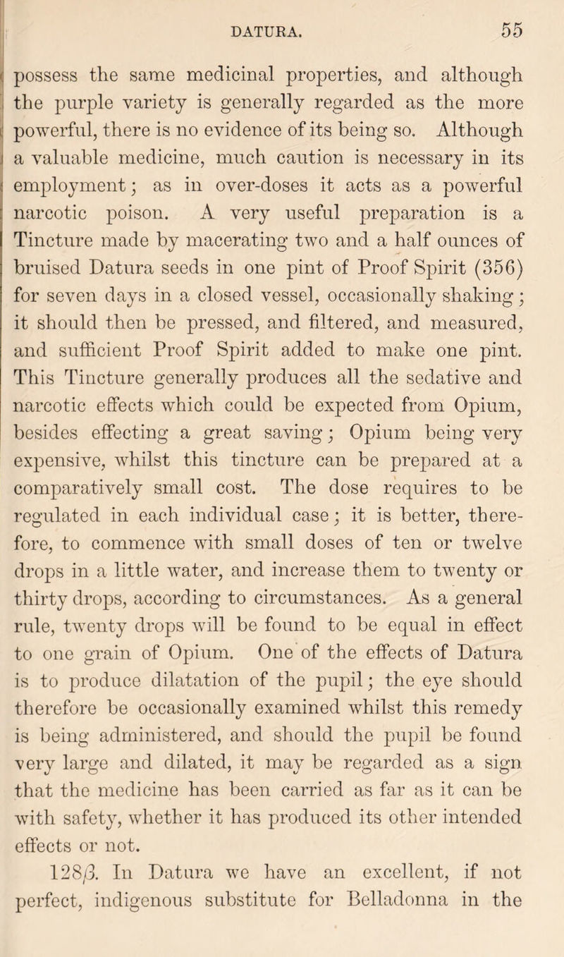 ■: possess the same medicinal properties, and although i the purple variety is generally regarded as the more ij powerful, there is no evidence of its being so. Although i a valuable medicine, much caution is necessary in its : employment; as in over-doses it acts as a powerful narcotic poison. A very useful preparation is a Tincture made by macerating two and a half ounces of bruised Datura seeds in one pint of Proof Spirit (356) for seven days in a closed vessel, occasionally shaking; it should then be pressed, and filtered, and measured, and sufficient Proof Spirit added to make one pint. This Tincture generally produces all the sedative and narcotic effects which could be expected from Opium, besides effecting a great saving; Opium being very expensive, whilst this tincture can be prepared at a comparatively small cost. The dose requires to be regulated in each individual case; it is better, there- fore, to commence with small doses of ten or twelve drops in a little water, and increase them to twenty or thirty drops, according to circumstances. As a general rule, twenty drops will be found to be equal in effect to one grain of Opium. One of the effects of Datura is to produce dilatation of the pupil; the eye should therefore be occasionally examined whilst this remedy is being administered, and should the pupil be found very large and dilated, it may be regarded as a sign that the medicine has been carried as far as it can be with safety, whether it has produced its other intended effects or not. 128/3. In Datura we have an excellent, if not perfect, indigenous substitute for Belladonna in the