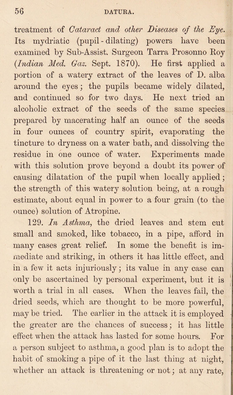 treatment of Cataract and other Diseases of the Dye. Its mydriatic (pupil - dilating) powers have been examined by Sub-Assist. Surgeon Tarra Prosonno Roy (Indian Med. Gaz. Sept. 1870). He first applied a portion of a watery extract of the leaves of D. alba around the eyes; the pupils became widely dilated, and continued so for two days. He next tried an alcoholic extract of the seeds of the same species prepared by macerating half an ounce of the seeds in four ounces of country spirit, evaporating the tincture to dryness on a water bath, and dissolving the residue in one ounce of water. Experiments made with this solution prove beyond a doubt its power of causing dilatation of the pupil when locally applied; the strength of this watery solution being, at a rough estimate, about equal in power to a four grain (to the ounce) solution of Atropine. 129. In Asthma, the dried leaves and stem cut small and smoked, like tobacco, in a pipe, afford in many cases great relief. In some the benefit is im- mediate and striking, in others it has little effect, and in a few it acts injuriously; its value in any case can only be ascertained by personal experiment, but it is worth a trial in all cases. When the leaves fail, the dried seeds, which are thought to be more powerful, may be tried. The earlier in the attack it is employed the greater are the chances of success; it has little effect when the attack has lasted for some hours. For a person subject to asthma, a good plan is to adopt the habit of smoking a pipe of it the last thing at night, whether an attack is threatening or not; at any rate,