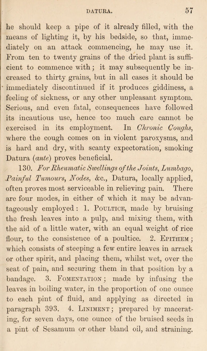he should keep a pipe of it already filled, with the means of lighting it, by his bedside, so that, imme- diately on an attack commencing, he may use it. From ten to twenty grains of the dried plant is suffi- cient to commence with; it may subsequently be in- creased to thirty grains, but in all cases it should be ' immediately discontinued if it produces giddiness, a feeling of sickness, or any other unpleasant symptom. Serious, and even fatal, consequences have followed its incautious use, hence too much care cannot be exercised in its employment. In Chronic Coughs, where the cough comes on in violent paroxysms, and is hard and dry, with scanty expectoration, smoking Datura {ante) proves beneficial. 130. For Rheumatic Swellings of the Joints, Lumbago, Rainful Tumours, Nodes, &c., Datura, locally applied, often proves most serviceable in relieving pain. There are four modes, in either of which it may be advan- tageously employed : 1. Poultice, made by bruising the fresh leaves into a pulp, and mixing them, with the aid of a little water, with an equal wreight of rice flour, to the consistence of a poultice. 2. Epithem ; which consists of steeping a few entire leaves in arrack or other spirit, and placing them, whilst wret, over the seat of pain, and securing them in that position by a bandage. 3. Fomentation ; made by infusing the leaves in boiling water, in the proportion of one ounce to each pint of fluid, and applying as directed in paragraph 393. 4. Liniment ; prepared by macerat- ing, for seven days, one ounce of the bruised seeds in a pint of Sesamum or other bland oil, and straining.