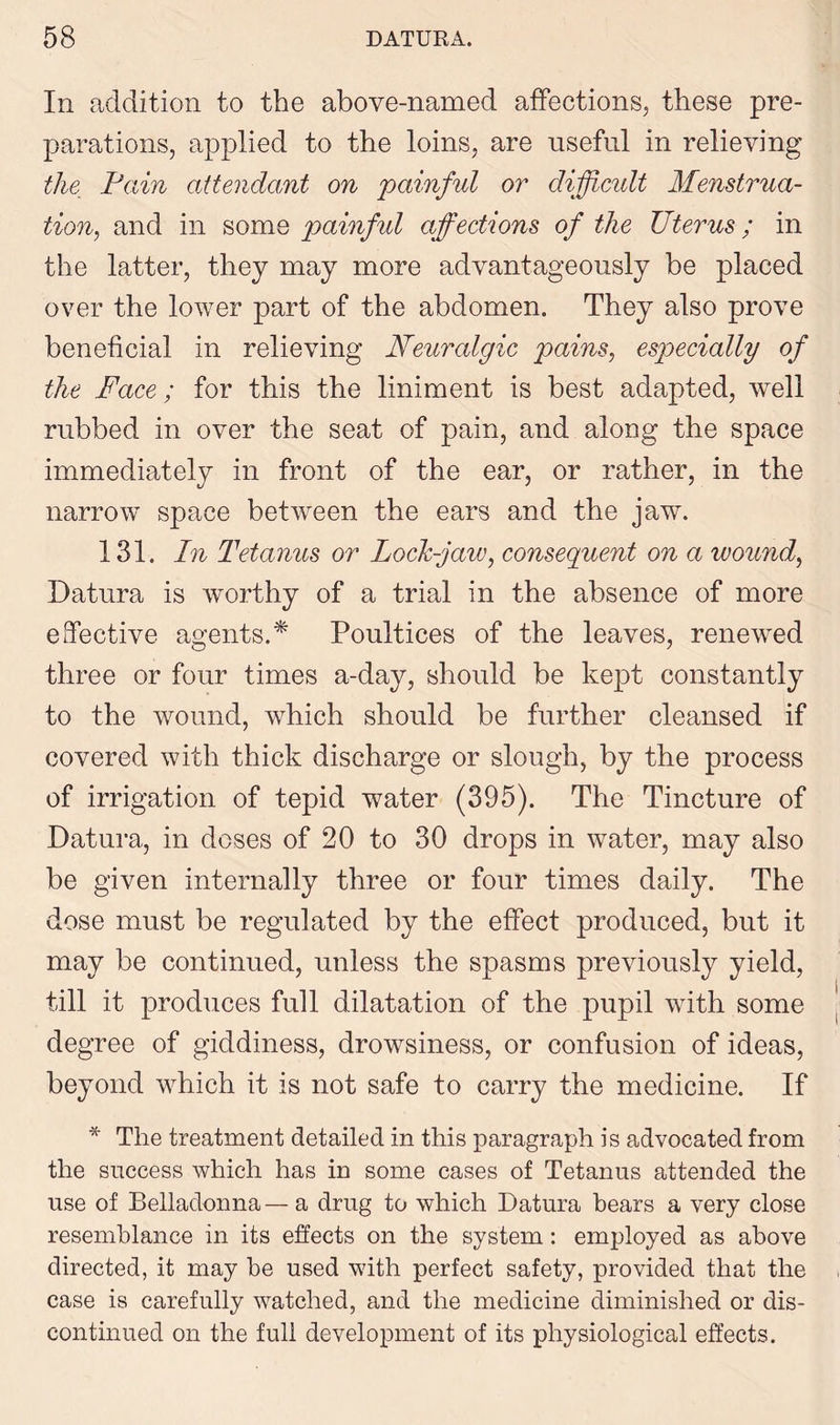 In addition to the above-named affections, these pre- parations, applied to the loins, are useful in relieving the Pain attendant on 'painful or difjicidt Menstrua- tion,, and in some painful affections of the Uterus; in the latter, they may more advantageously be placed over the lower part of the abdomen. They also prove beneficial in relieving Neuralgic pains, especially of the Face; for this the liniment is best adapted, well rubbed in over the seat of pain, and along the space immediately in front of the ear, or rather, in the narrow space between the ears and the jaw. 131. In Tetanus or Lock-jaw, consequent on a wound, Datura is worthy of a trial in the absence of more effective agents.* Poultices of the leaves, renewed three or four times a-day, should be kept constantly to the wound, which should be further cleansed if covered with thick discharge or slough, by the process of irrigation of tepid water (395). The Tincture of Datura, in doses of 20 to 30 drops in water, may also be given internally three or four times daily. The dose must be regulated by the effect produced, but it may be continued, unless the spasms previously yield, till it produces full dilatation of the pupil with some degree of giddiness, drowsiness, or confusion of ideas, beyond which it is not safe to carry the medicine. If * The treatment detailed in this paragraph is advocated from the success which has in some cases of Tetanus attended the use of Belladonna— a drug to which Datura hears a very close resemblance in its effects on the system: employed as above directed, it may be used with perfect safety, provided that the case is carefully watched, and the medicine diminished or dis- continued on the full development of its physiological effects.