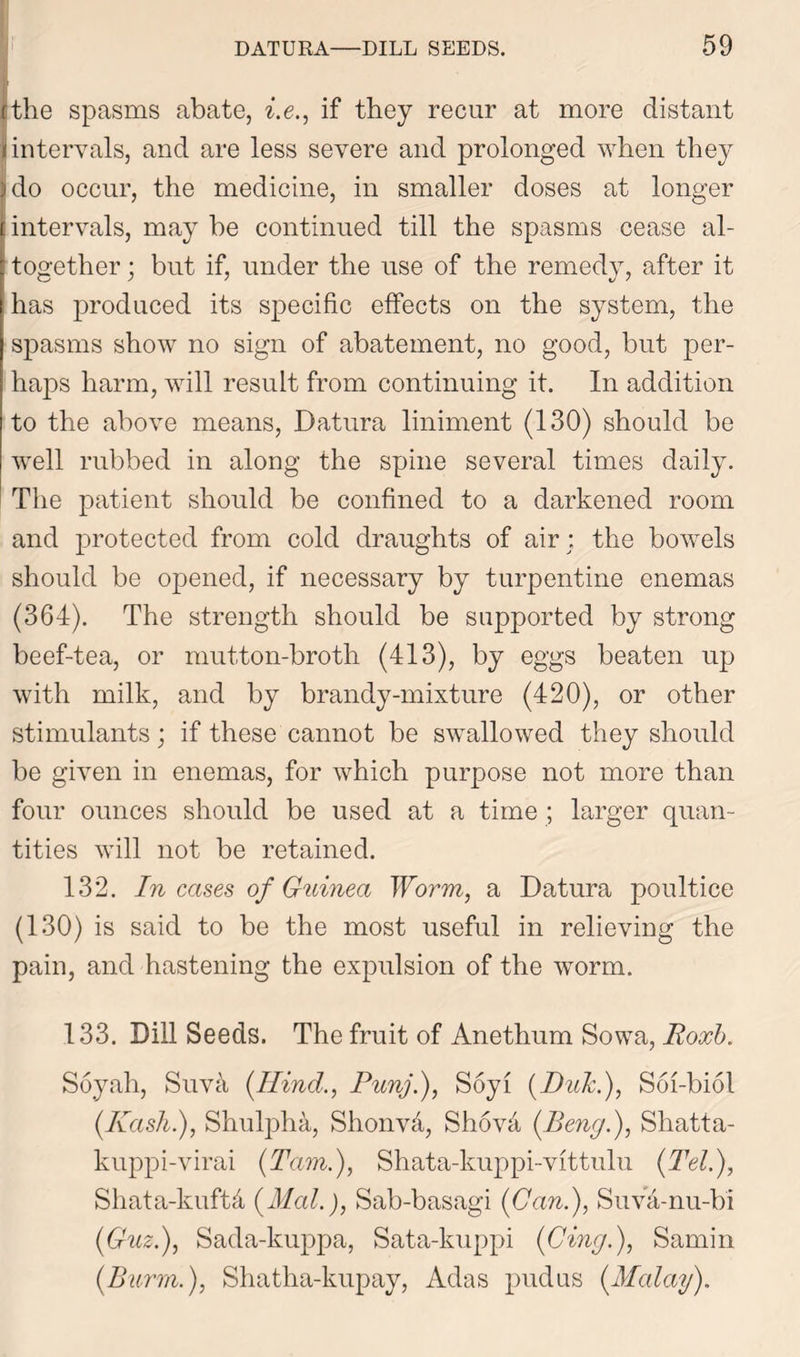 cthe spasms abate, i.e., if they recur at more distant 1 intervals, and are less severe and prolonged when they do occur, the medicine, in smaller doses at longer intervals, may be continued till the spasms cease al- ; together; but if, under the use of the remedy, after it has produced its specific effects on the system, the spasms show no sign of abatement, no good, but per- haps harm, will result from continuing it. In addition to the above means, Datura liniment (130) should be well rubbed in along the spine several times daily. The patient should be confined to a darkened room and protected from cold draughts of air; the bowels should be opened, if necessary by turpentine enemas (364). The strength should be supported by strong beef-tea, or mutton-broth (413), by eggs beaten up with milk, and by brandy-mixture (420), or other stimulants; if these cannot be swallowed they should be given in enemas, for which purpose not more than four ounces should be used at a time ; larger quan- tities will not be retained. 132. In cases of Guinea Worm, a Datura poultice (130) is said to be the most useful in relieving the pain, and hastening the expulsion of the worm. 133. Dill Seeds. The fruit of Anethum Sowa, Roxb. Soyah, Suva (Hind., Punj.), Soyi {Pule.), Soi-biol (Rash.), Shulpha, Shonv4, Shov4 (Beng.), Shatta- kuppi-virai (Tam.), Shata-kuppi-vittulu (Tel.), Shata-kufta (Mai.), Sab-basagi (Can.), Suva-nu-bi (Guz.), Sada-kuppa, Sata-kuppi (Cing.), Samin (Burm.), Shatha-kupay, Adas pudus (Malay).