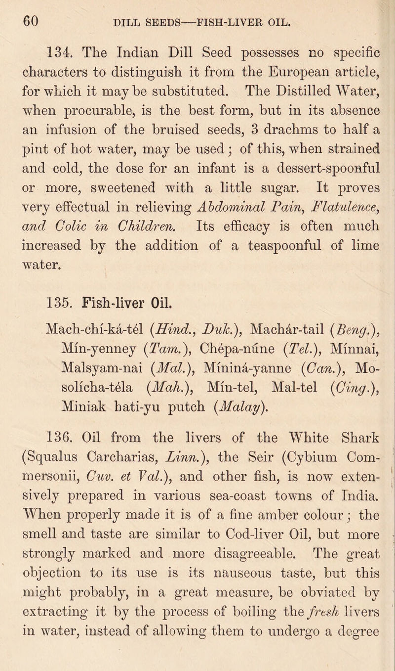 134. The Indian Dill Seed possesses no specific characters to distinguish it from the European article, for which it maybe substituted. The Distilled Water, when procurable, is the best form, but in its absence an infusion of the bruised seeds, 3 drachms to half a pint of hot water, may be used; of this, when strained and cold, the dose for an infant is a dessert-spoonful or more, sweetened with a little sugar. It proves very effectual in relieving Abdominal Pain, Flatulence, and Colic in Children. Its efficacy is often much increased by the addition of a teaspoonful of lime water. 135. Fish-liver Oil. Mach-chi-ka-tffi {Hind., Duk.), Machdr-tail {Beng.), Mm-yenney {Tam.), Chepa-nune {Tel.), Minnai, Malsyam-nai {Mai.), Mmind-yanne {Can.), Mo- solicha-tela {Mah.), Min-tel, Mal-tel (Cing.), Miniak bati-yu putch {Malay). 136. Oil from the livers of the White Shark (Squalus Carcharias, Linn.), the Seir (Cybium Com- mersonii, Guv. et Val.), and other fish, is now exten- sively prepared in various sea-coast towns of India. When properly made it is of a fine amber colour; the smell and taste are similar to Cod-liver Oil, but more strongly marked and more disagreeable. The great objection to its use is its nauseous taste, but this might probably, in a great measure, be obviated by extracting it by the process of boiling the fresh livers in water, instead of allowing them to undergo a degree