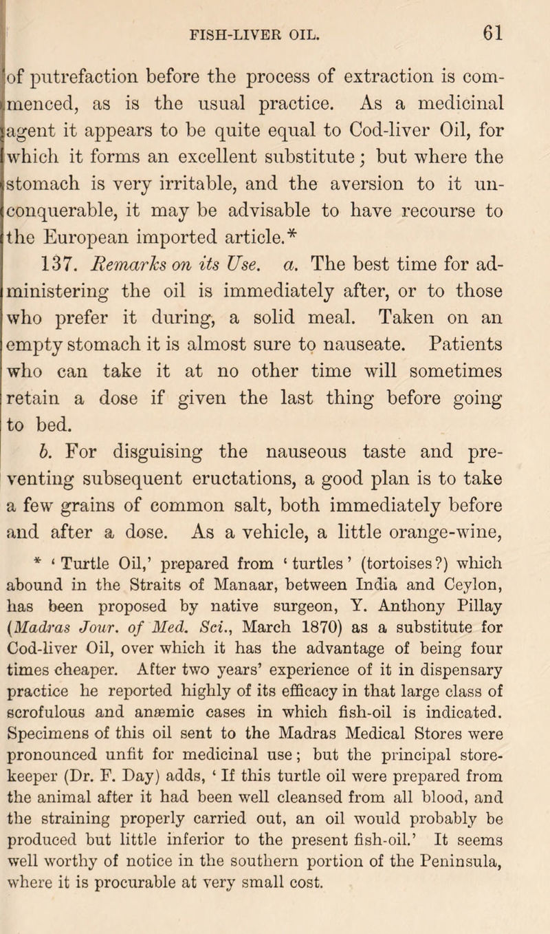 of putrefaction before the process of extraction is com- Imenced, as is the usual practice. As a medicinal ;agent it appears to be quite equal to Cod-liver Oil, for which it forms an excellent substitute; but where the stomach is very irritable, and the aversion to it un- conquerable, it may be advisable to have recourse to the European imported article.* 137. Remarks on its Use. a. The best time for ad- ministering the oil is immediately after, or to those who prefer it during, a solid meal. Taken on an empty stomach it is almost sure to nauseate. Patients who can take it at no other time will sometimes retain a dose if given the last thing before going to bed. b. For disguising the nauseous taste and pre- venting subsequent eructations, a good plan is to take a few grains of common salt, both immediately before and after a dose. As a vehicle, a little orange-wine, * ‘Turtle Oil,’ prepared from ‘turtles’ (tortoises?) which abound in the Straits of Manaar, between India and Ceylon, has been proposed by native surgeon, Y. Anthony Pillay (Madras Jour, of Med. Set., March 1870) as a substitute for Cod-liver Oil, over which it has the advantage of being four times cheaper. After two years’ experience of it in dispensary practice he reported highly of its efficacy in that large class of scrofulous and anaemic cases in which fish-oil is indicated. Specimens of this oil sent to the Madras Medical Stores were pronounced unfit for medicinal use; but the principal store- keeper (Dr. F. Day) adds, ‘ If this turtle oil were prepared from the animal after it had been well cleansed from all blood, and the straining properly carried out, an oil would probably be produced but little inferior to the present fish-oil.’ It seems well worthy of notice in the southern portion of the Peninsula, where it is procurable at very small cost.
