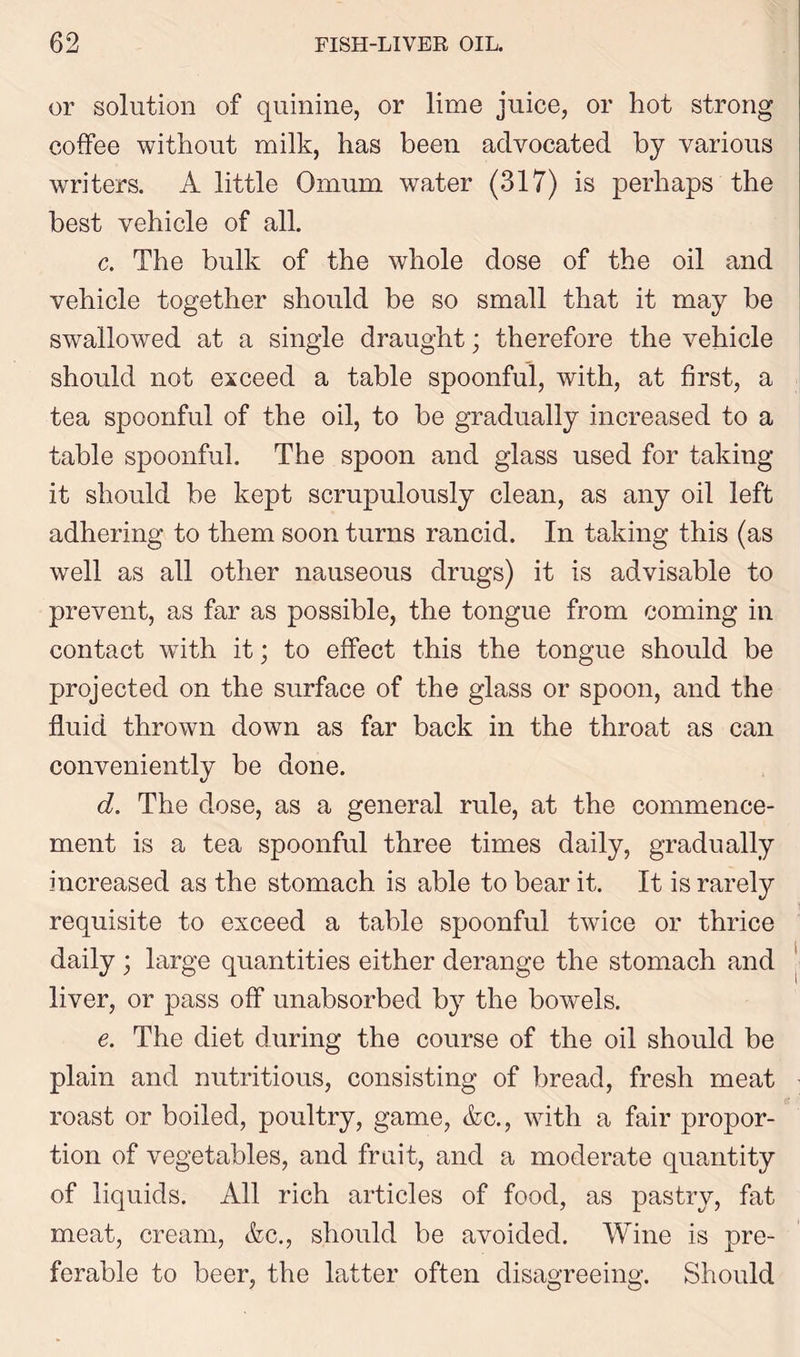 or solution of quinine, or lime juice, or hot strong coffee without milk, has been advocated by various writers. A little Omum water (317) is perhaps the best vehicle of all. c. The bulk of the whole dose of the oil and vehicle together should be so small that it may be swallowed at a single draught; therefore the vehicle should not exceed a table spoonful, with, at first, a tea spoonful of the oil, to be gradually increased to a table spoonful. The spoon and glass used for taking it should be kept scrupulously clean, as any oil left adhering to them soon turns rancid. In taking this (as well as all other nauseous drugs) it is advisable to prevent, as far as possible, the tongue from coming in contact with it; to effect this the tongue should be projected on the surface of the glass or spoon, and the fluid thrown down as far back in the throat as can conveniently be done. d. The dose, as a general rule, at the commence- ment is a tea spoonful three times daily, gradually increased as the stomach is able to bear it. It is rarely requisite to exceed a table spoonful twice or thrice daily ; large quantities either derange the stomach and liver, or pass off unabsorbed by the bowels. e. The diet during the course of the oil should be plain and nutritious, consisting of bread, fresh meat roast or boiled, poultry, game, &c., with a fair propor- tion of vegetables, and fruit, and a moderate quantity of liquids. All rich articles of food, as pastry, fat meat, cream, <fcc., should be avoided. Wine is pre- ferable to beer, the latter often disagreeing. Should