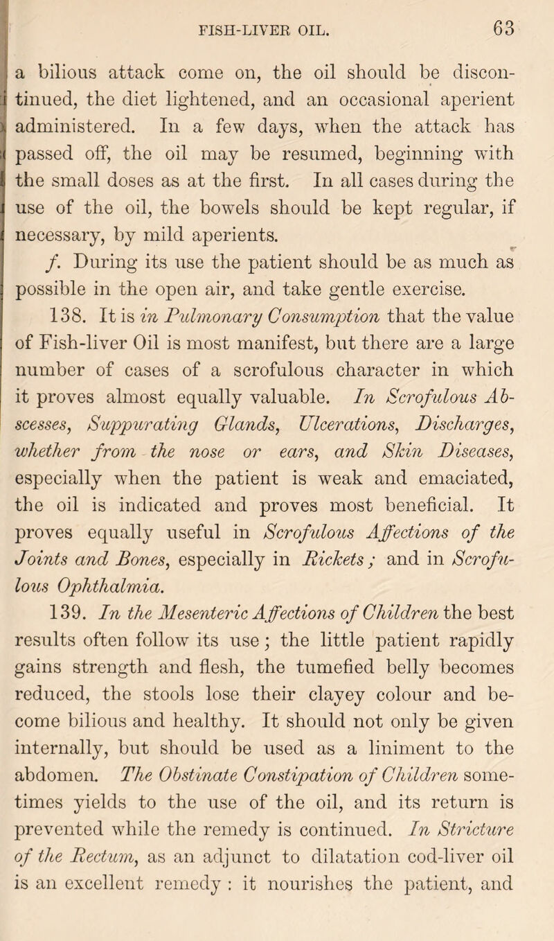 a bilious attack come on, the oil should be discon- tinued, the diet lightened, and an occasional aperient administered. In a few days, when the attack has passed off, the oil may be resumed, beginning with the small doses as at the first. In all cases during the use of the oil, the bowels should be kept regular, if necessary, by mild aperients. /. During its use the patient should be as much as possible in the open air, and take gentle exercise. 138. It is in Pulmonary Consumption that the value of Fish-liver Oil is most manifest, but there are a large number of cases of a scrofulous character in which it proves almost equally valuable. In Scrofulous Ab- scesses, Suppurating Glands, Ulcerations, Discharges, whether from the nose or ears, and Skin Diseases, especially when the patient is weak and emaciated, the oil is indicated and proves most beneficial. It proves equally useful in Scrofidous Affections of the Joints and Bones, especially in Pickets ; and in Scrofu- lous Ophthalmia. 139. In the Mesenteric Affections of Children the best results often follow its use; the little patient rapidly gains strength and flesh, the tumefied belly becomes reduced, the stools lose their clayey colour and be- come bilious and healthy. It should not only be given internally, but should be used as a liniment to the abdomen. The Obstinate Constipation of Children some- times yields to the use of the oil, and its return is prevented while the remedy is continued. In Stricture of the Rectum, as an adjunct to dilatation cod-liver oil is an excellent remedy : it nourishes the patient, and