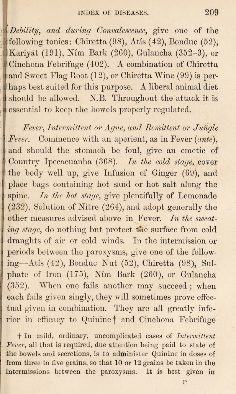 Debility, and during Convalescence, give one of the following tonics: Chiretta (98), Atis (42), Bonduc (52), Kariyat (191), Nim Bark (260), Gulancha (352-3), or Cinchona Febrifuge (402). A combination of Chiretta and Sweet Flag Boot (12), or Chiretta Wine (99) is per- haps best suited for this purpose. A liberal animal diet should be allowed. N.B. Throughout the attack it is essential to keep the bowels properly regulated. Fever, Intermittent or Ague, and Remittent or Jungle Fever. Commence with an aperient, as in Fever (ante), and should the stomach be foul, give an emetic of Country Ipecacuanha (368). In the cold stage, cover the body well up, give Infusion of Ginger (69), and place bags containing hot sand or hot salt along the spine. In the hot stage, give plentifully of Lemonade (232), Solution of Nitre (264), and adopt generally the other measures advised above in Fever. In the sweat- ing stage, do nothing but protect the surface from cold draughts of air or cold winds. In the intermission or periods between the paroxysms, give one of the follow- ing—At is (42), Bonduc Nut (52), Chiretta (98), Sul- phate of Iron (175), Nfm Bark (260), or Gulancha (352). When one fails another may succeed; when each fails given singly, they will sometimes prove effec- tual given in combination. They are all greatly infe- rior in efficacy to Quinine f and Cinchona Febrifuge + In mild, ordinary, uncomplicated cases of Intermittent Fever, all that is required, due attention being paid to state of the bowels and secretions, is to administer Quinine in doses of from three to five grains, so that 10 or 12 grains be taken in the intermissions between the paroxysms. It is best given in P