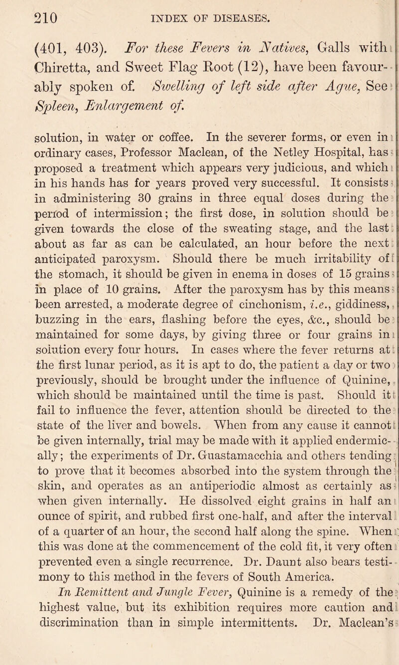 (401, 403). For these Fevers in Natives, Galls with Chiretta, and Sweet Flag Root (12), have been favour- ably spoken of. Swelling of left side after Ague, See Spleen, Enlargement of. solution, in water or coffee. In the severer forms, or even in i ordinary cases, Professor Maclean, of the Netley Hospital, has proposed a treatment which appears very judicious, and which in his hands has for years proved very successful. It consists in administering 30 grains in three equal doses during the period of intermission; the first dose, in solution should be given towards the close of the sweating stage, and the last about as far as can be calculated, an hour before the next anticipated paroxysm. Should there be much irritability of: the stomach, it should be given in enema in doses of 15 grains; in place of 10 grains. After the paroxysm has by this means been arrested, a moderate degree of cinchonism, i.e., giddiness, buzzing in the ears, flashing before the eyes, &c., should be maintained for some days, by giving three or four grains ini solution every four hours. In cases where the fever returns at t the first lunar period, as it is apt to do, the patient a day or two previously, should be brought under the influence of Quinine, which should be maintained until the time is past. Should it r fail to influence the fever, attention should be directed to the state of the liver and bowels. When from any cause it cannot t be given internally, trial may be made with it applied endermic- ally; the experiments of Dr. Guastamacchia and others tending to prove that it becomes absorbed into the system through the skin, and operates as an antiperiodic almost as certainly as when given internally. He dissolved eight grains in half an ounce of spirit, and rubbed first one-half, and after the interval of a quarter of an hour, the second half along the spine. When this was done at the commencement of the cold fit, it very often prevented even a single recurrence. Dr. Darmt also bears testi- mony to this method in the fevers of South America. In Remittent and Jungle Fever, Quinine is a remedy of the highest value, but its exhibition requires more caution and discrimination than in simple intermittents. Dr. Maclean’s
