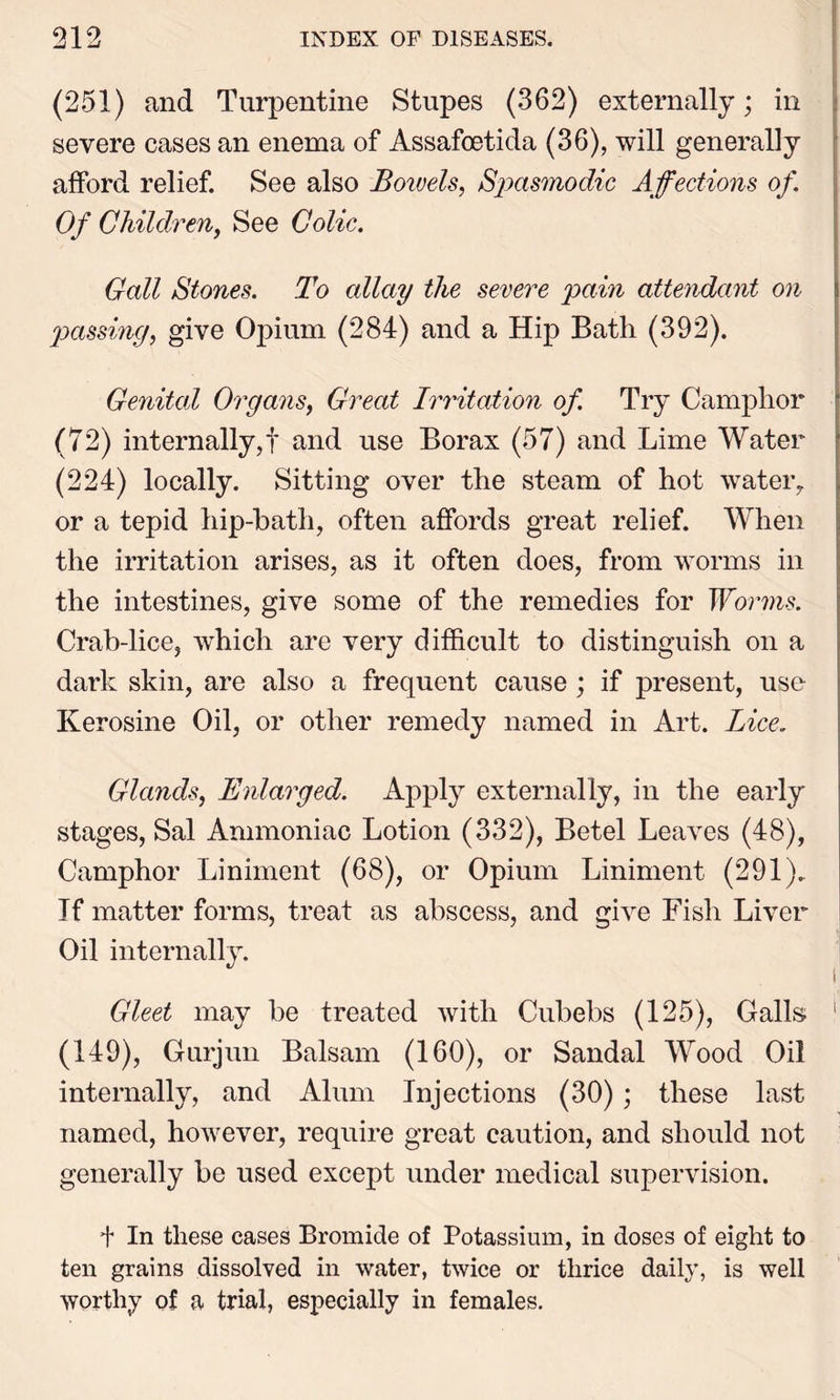 (251) and Turpentine Stupes (362) externally; in severe cases an enema of Assafoetida (36), will generally afford relief. See also Boivels, Spasmodic Affections of. Of Children, See Colic. Gall Stones. To allay the severe pain attendant on passing, give Opium (284) and a Hip Bath (392). Genital Organs, Great Irritation of Try Camphor (72) internally,! and use Borax (57) and Lime Water (224) locally. Sitting over the steam of hot water, or a tepid hip-bath, often affords great relief. When the irritation arises, as it often does, from worms in the intestines, give some of the remedies for Worms. Crab-lice, which are very difficult to distinguish on a dark skin, are also a frequent cause ; if present, use Kerosine Oil, or other remedy named in Art. Lice. Glands, Enlarged. Apply externally, in the early stages, Sal Ammoniac Lotion (332), Betel Leaves (48), Camphor Liniment (68), or Opium Liniment (291). If matter forms, treat as abscess, and give Fish Liver- Oil internally. Gleet may be treated with Cubebs (125), Galls 1 (149), Gurjun Balsam (160), or Sandal Wood Oil internally, and Alum Injections (30); these last named, however, require great caution, and should not generally be used except under medical supervision. + In these cases Bromide of Potassium, in doses of eight to ten grains dissolved in water, twice or thrice daily, is well worthy of a trial, especially in females.