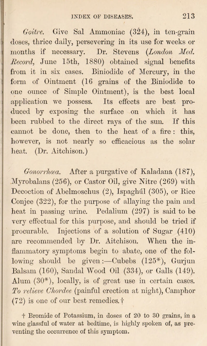 Goitre. Give Sal Ammoniac (324), in ten-grain doses, thrice daily, persevering in its use for weeks or months if necessary. Dr. Stevens (London Med. Record, June 15th, 1880) obtained signal benefits from it in six cases. Biniodide of Mercury, in the form of Ointment (16 grains of the Biniodide to one ounce of Simple Ointment), is the best local application we possess. Its effects are best pro- duced by exposing the surface on which it has been rubbed to the direct rays of the sun. If this cannot be done, then to the heat of a fire : this, however, is not nearly so efficacious as the solar heat. (Dr. Aitchison.) Gonorrhoea. After a purgative of Kaladana (187), Myrobalans (256), or Castor Oil, give Nitre (269) with Decoction of Abelmoschus (2), Ispaghul (305), or Bice Conjee (322), for the purpose of allaying the pain and heat in passing urine. Pedalium (297) is said to be very effectual for this purpose, and should be tried if procurable. Injections of a solution of Sugar (410) are recommended by Dr. Aitchison. When the in- flammatory symptoms begin to abate, one of the fol- lowing should be given:—Cubebs (125*), Gurjun Balsam (160), Sandal Wood Oil (334), or Galls (149). Alum (30*), locally, is of great use in certain cases. To relieve Chordee (painful erection at night), Camphor (72) is one of our best remedies.! f Bromide of Potassium, in doses of 20 to 30 grains, in a wine glassful of water at bedtime, is highly spoken of, as pre- venting the occurrence of this symptom.