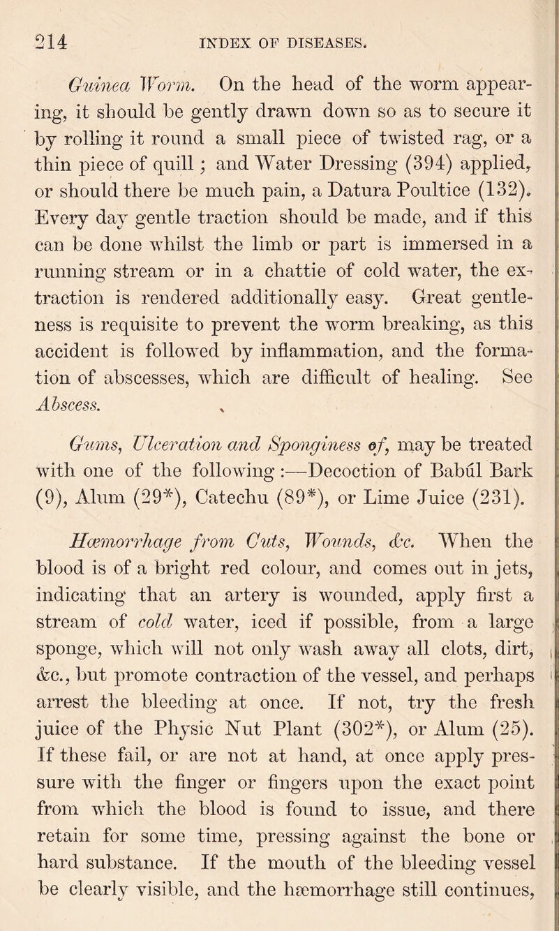 Guinea Worm. On the head of the worm appear- ing, it should be gently drawn down so as to secure it by rolling it round a small piece of twisted rag, or a thin piece of quill; and Water Dressing (394) applied, or should there be much pain, a Datura Poultice (132), Every day gentle traction should be made, and if this can be done whilst the limb or part is immersed in a running stream or in a chattie of cold water, the ex- traction is rendered additionally easy. Great gentle- ness is requisite to prevent the worm breaking, as this accident is followed by inflammation, and the forma- tion of abscesses, which are difficult of healing. See Abscess. Gums, Ulceration and Sponginess of, may be treated with one of the following :—Decoction of Babul Bark (9), Alum (29*), Catechu (89*), or Lime Juice (231). Haemorrhage from Guts, Wounds, Ac. When the blood is of a bright red colour, and comes out in jets, indicating that an artery is wounded, apply first a stream of cold water, iced if possible, from a large sponge, which will not only wash away all clots, dirt, , &c., but promote contraction of the vessel, and perhaps j arrest the bleeding at once. If not, try the fresh juice of the Physic Nut Plant (302*), or Alum (25). If these fail, or are not at hand, at once apply pres- sure with the finger or fingers upon the exact point from which the blood is found to issue, and there I retain for some time, pressing against the bone or , hard substance. If the mouth of the bleeding vessel be clearly visible, and the haemorrhage still continues,