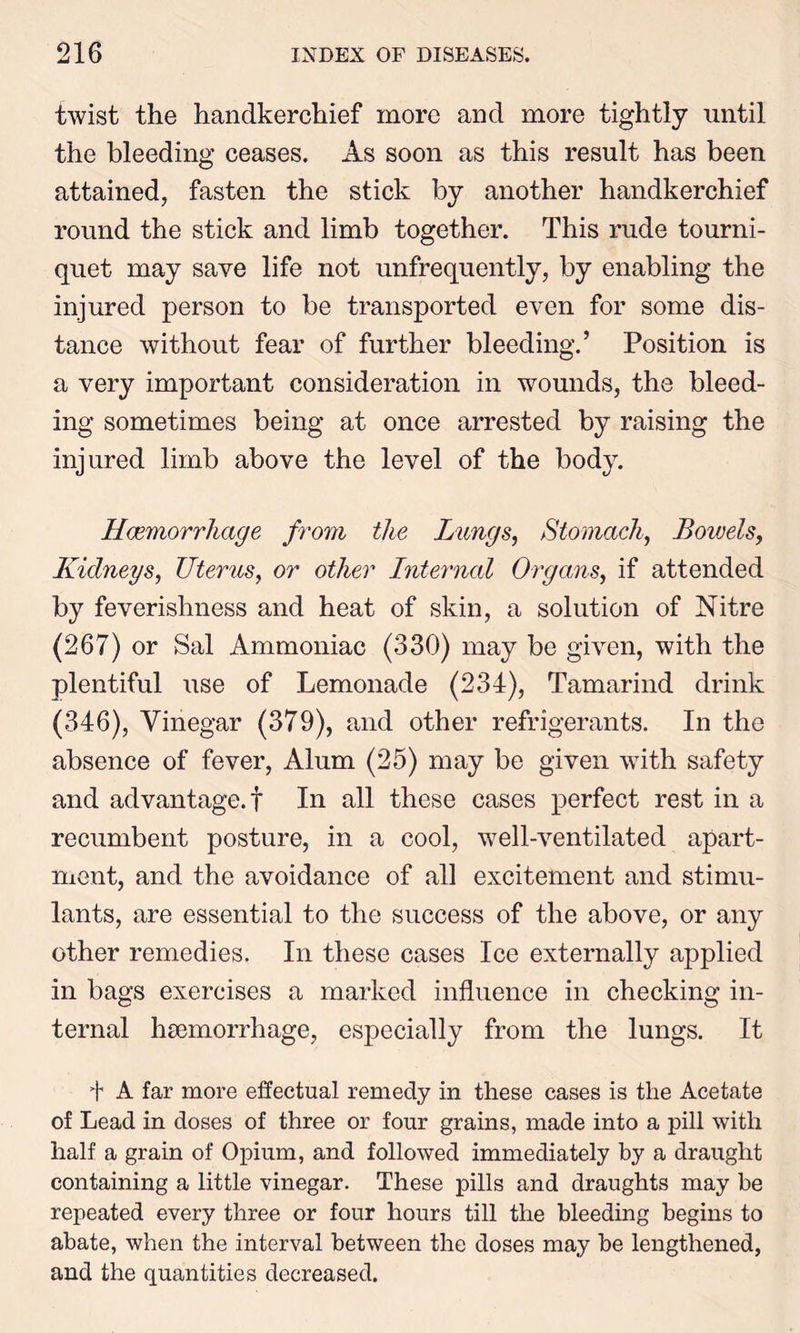 twist the handkerchief more and more tightly until the bleeding ceases. As soon as this result has been attained, fasten the stick by another handkerchief round the stick and limb together. This rude tourni- quet may save life not unfrequently, by enabling the injured person to be transported even for some dis- tance without fear of further bleeding.’ Position is a very important consideration in wounds, the bleed- ing sometimes being at once arrested by raising the injured limb above the level of the body. Haemorrhage from the Lungs, Stomach, Boivels, Kidneys, Uterus, or other Internal Organs, if attended by feverishness and heat of skin, a solution of Nitre (267) or Sal Ammoniac (330) may be given, with the plentiful use of Lemonade (234), Tamarind drink (346), Vinegar (379), and other refrigerants. In the absence of fever, Alum (25) may be given with safety and advantage.! In all these cases perfect rest in a recumbent posture, in a cool, well-ventilated apart- ment, and the avoidance of all excitement and stimu- lants, are essential to the success of the above, or any other remedies. In these cases Ice externally applied in bags exercises a marked influence in checking in- ternal haemorrhage, especially from the lungs. It 4 A far more effectual remedy in these cases is the Acetate of Lead in doses of three or four grains, made into a pill with half a grain of Opium, and followed immediately by a draught containing a little vinegar. These pills and draughts may be repeated every three or four hours till the bleeding begins to abate, when the interval between the doses may be lengthened, and the quantities decreased.