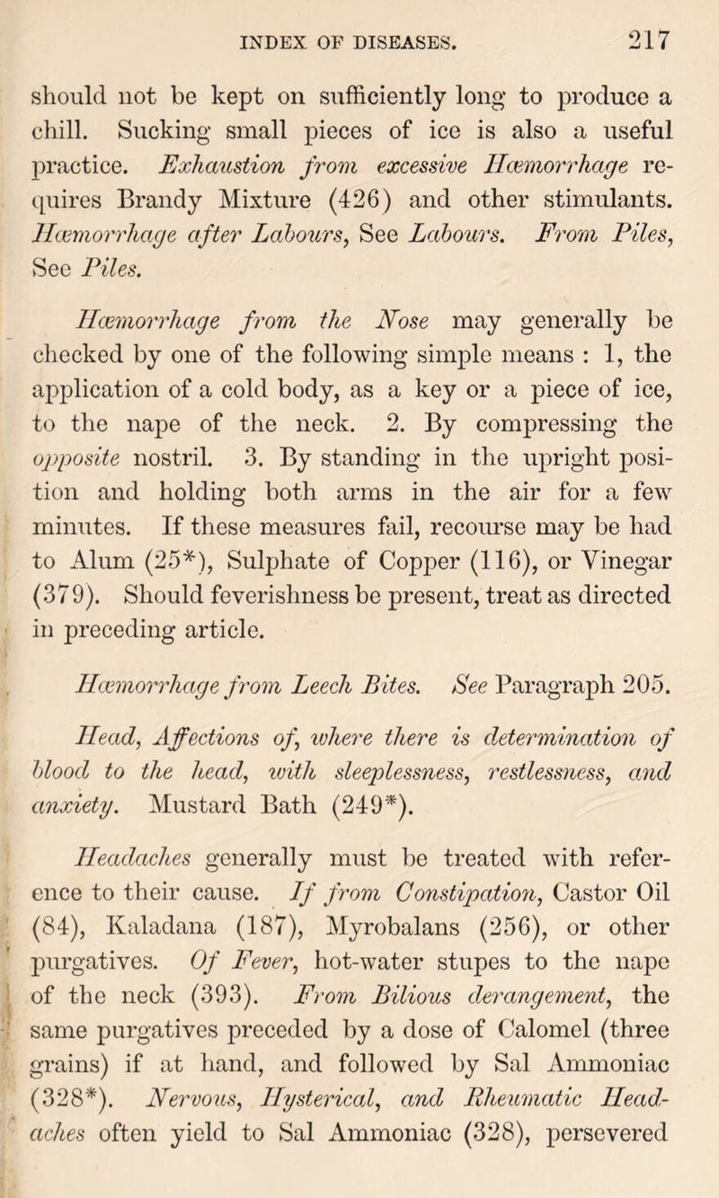 should not be kept on sufficiently long to produce a chill. Sucking small pieces of ice is also a useful practice. Exhaustion from excessive Haemorrhage re- quires Brandy Mixture (426) and other stimulants. Haemorrhage after Labours, See Labours. From Piles, See Piles. Haemorrhage from the Nose may generally be checked by one of the following simple means : 1, the application of a cold body, as a key or a piece of ice, to the nape of the neck. 2. By compressing the opposite nostril. 3. By standing in the upright posi- tion and holding both arms in the air for a few minutes. If these measures fail, recourse may be had to Alum (25*), Sulphate of Copper (116), or Vinegar (379). Should feverishness be present, treat as directed in preceding article. Haemorrhage from Leech Bites. See Paragraph 205. Head, Affections of, ivhere there is determination of blood to the head, with sleeplessness, restlessness, and anxiety. Mustard Bath (249*). Headaches generally must be treated with refer- ence to their cause. If from Constipation, Castor Oil (84), Kaladana (187), Myrobalans (256), or other purgatives. Of Fever, hot-water stupes to the nape of the neck (393). From Bilious derangement, the same purgatives preceded by a dose of Calomel (three grains) if at hand, and followed by Sal Ammoniac (328*). Nervous, Hysterical, and Rheumatic Head- aches often yield to Sal Ammoniac (328), persevered