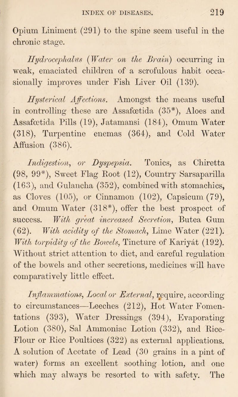 Opium Liniment (291) to the spine seem useful in the chronic stage. Hydrocephalus {Water on the Brain) occurring in weak, emaciated children of a scrofulous habit occa- sionally improves under Fish Liver Oil (139). Hysterical Affections. Amongst the means useful in controlling these are Assafoetida (35*), Aloes and Assafoetida Pills (19), Jatamansi (184), Omum Water (318), Turpentine enemas (364), and Cold Water Affusion (386). Indigestion, or Dyspepsia. Tonics, as Chiretta (98, 99*), Sweet Flag Root (12), Country Sarsaparilla (163), and Gulancha (352), combined with stomachics, as Cloves (105), or Cinnamon (102), Capsicum (79), and Omum Water (318*), offer the best prospect of success. With great increased Secretion, Butea Gum (62). With acidity of the Stomach, Lime Water (221). With torpidity of the Bowels, Tincture of Kariyat (192). Without strict attention to diet, and careful regulation of the bowels and other secretions, medicines will have comparatively little effect. Inflammations, Local or External, require, according to circumstances—Leeches (212), Hot Water Fomen- tations (393), Water Dressings (394), Evaporating Lotion (380), Sal Ammoniac Lotion (332), and Rice- Flour or Rice Poultices (322) as external applications. A solution of Acetate of Lead (30 grains in a pint of water) forms an excellent soothing lotion, and one which may always be resorted to with safety. The