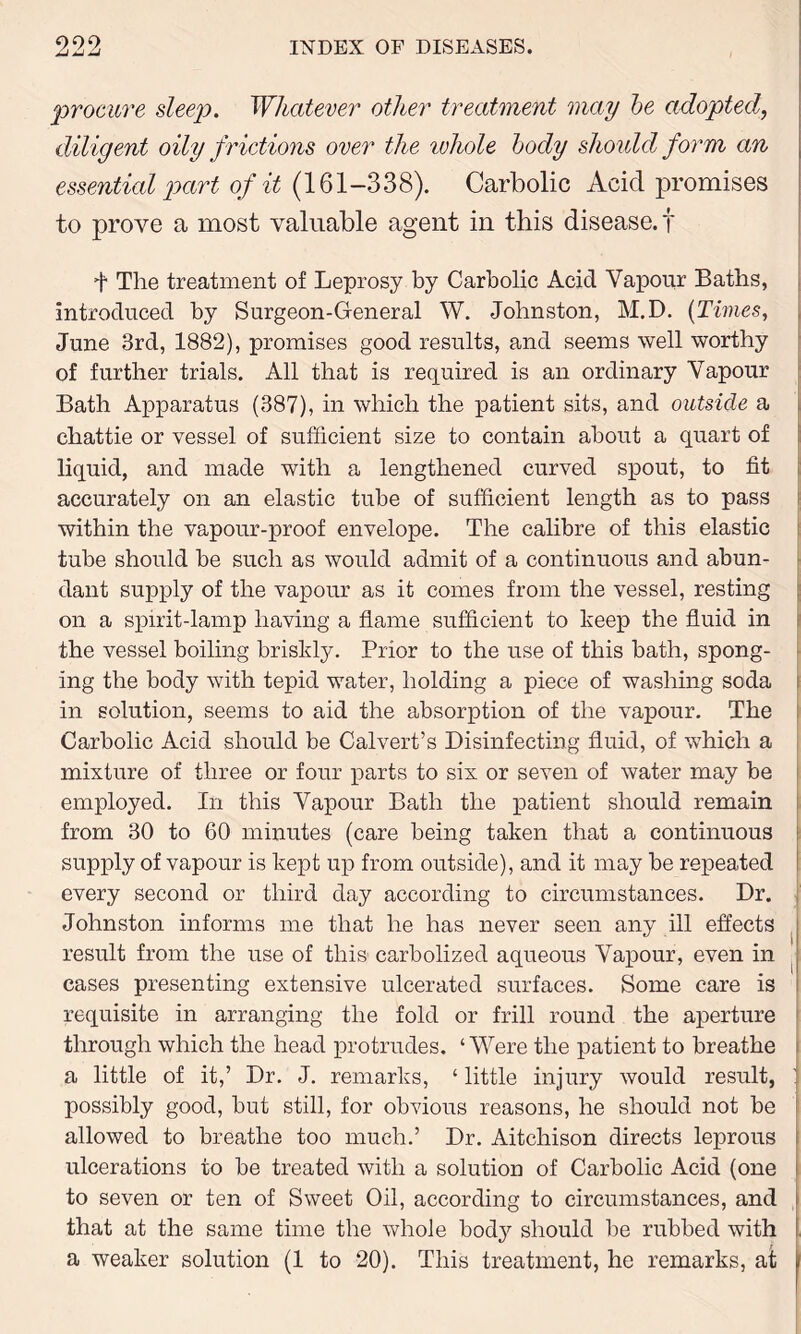 procure sleep. Whatever other treatment may be adopted diligent oily frictions over the ivhole body should form an essential part of it (161—338). Carbolic Acid promises to prove a most valuable agent in this disease.! t The treatment of Leprosy by Carbolic Acid Vapour Baths, introduced by Surgeon-General W. Johnston, M.D. (Times, June 3rd, 1882), promises good results, and seems well worthy of further trials. All that is required is an ordinary Vapour Bath Apparatus (387), in which the patient sits, and outside a chattie or vessel of sufficient size to contain about a quart of liquid, and made with a lengthened curved spout, to fit accurately on an elastic tube of sufficient length as to pass within the vapour-proof envelope. The calibre of this elastic tube should be such as would admit of a continuous and abun- dant supply of the vapour as it comes from the vessel, resting on a spirit-lamp having a flame sufficient to keep the fluid in the vessel boiling briskly. Prior to the use of this bath, spong- ing the body with tepid water, holding a piece of washing soda in solution, seems to aid the absorption of the vapour. The Carbolic Acid should be Calvert’s Disinfecting fluid, of which a mixture of three or four parts to six or seven of water may be employed. In this Vapour Bath the patient should remain from 30 to 60 minutes (care being taken that a continuous supply of vapour is kept up from outside), and it may be repeated every second or third day according to circumstances. Dr. Johnston informs me that he has never seen any ill effects result from the use of this carbolized aqueous Vapour, even in cases presenting extensive ulcerated surfaces. Some care is requisite in arranging the fold or frill round the aperture through which the head protrudes. ‘Were the patient to breathe a little of it,’ Dr. J. remarks, ‘ little injury would result, possibly good, but still, for obvious reasons, he should not be allowed to breathe too much.’ Dr. Aitchison directs leprous ulcerations to be treated with a solution of Carbolic Acid (one to seven or ten of Sweet Oil, according to circumstances, and that at the same time the whole bod}1- should be rubbed with