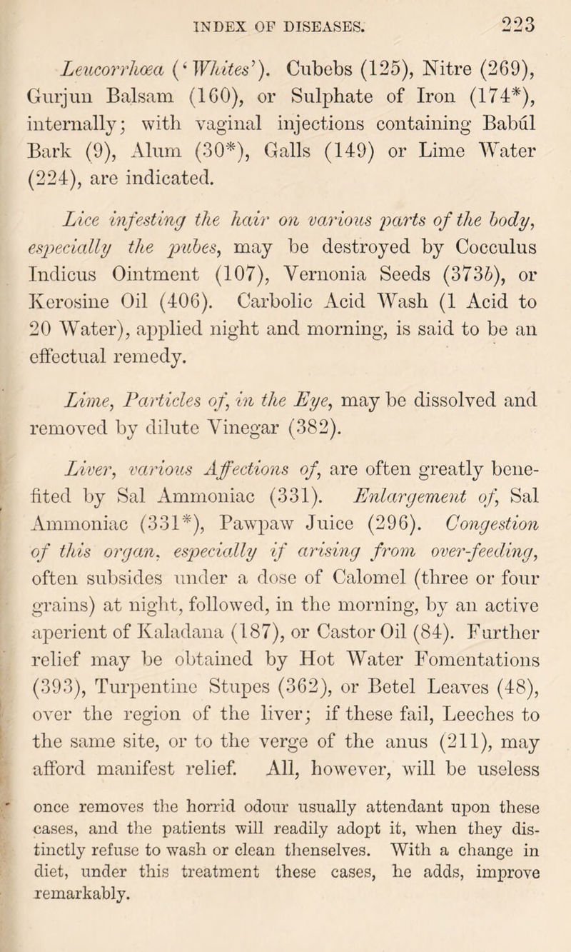 Leucorrhoea (i Whites’). Cubebs (125), Nitre (269), Gurjun Balsam (160), or Sulphate of Iron (174*), internally; with vaginal injections containing Babul Bark (9), Alum (30*), Galls (149) or Lime Water (224), are indicated. Lice infesting the hair on various parts of the body, especially the pubes, may be destroyed by Cocculus Indicus Ointment (107), Vernonia Seeds (3736), or Kerosine Oil (406). Carbolic Acid Wash (1 Acid to 20 Water), applied night and morning, is said to be an effectual remedy. Lime, Particles of, in the Eye, may be dissolved and removed by dilute Vinegar (382). Liver, various Affections of, are often greatly bene- fited by Sal Ammoniac (331). Enlargement of, Sal Ammoniac (331*), Pawpaw Juice (296). Congestion of this organ, especially if arising from overfeeding, often subsides under a dose of Calomel (three or four grains) at night, followed, in the morning, by an active aperient of Kaladana (187), or Castor Oil (84). Further relief may be obtained by Hot Water Fomentations (393), Turpentine Stupes (362), or Betel Leaves (48), over the region of the liver; if these fail, Leeches to the same site, or to the verge of the anus (211), may afford manifest relief. All, however, will be useless once removes the horrid odour usually attendant upon these cases, and the patients will readily adopt it, when they dis- tinctly refuse to wash or clean thenselves. With a change in diet, under this treatment these cases, he adds, improve remarkably.