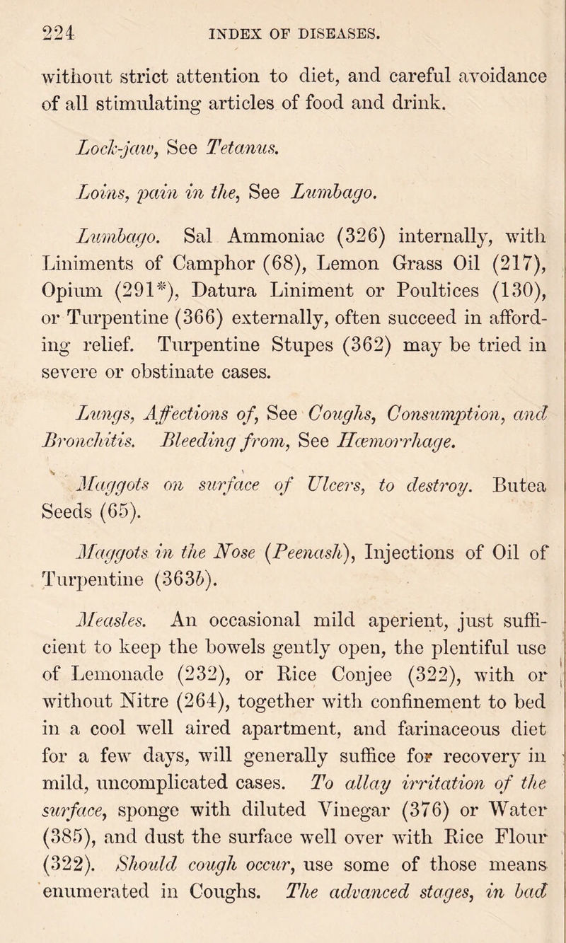 without strict attention to diet, and careful avoidance of all stimulating articles of food and drink. Lock-jaw, See Tetanus. Loins, pain in the, See Lumbago. Lumbago. Sal Ammoniac (326) internally, with Liniments of Camphor (68), Lemon Grass Oil (217), Opium (291*), Datura Liniment or Poultices (130), or Turpentine (366) externally, often succeed in afford- ing relief. Turpentine Stupes (362) may be tried in severe or obstinate cases. Lungs, Affections of, See Coughs, Consumption, and Bronchitis. Bleeding from, See ILcemorrhage. Maggots on surface of Ulcers, to destroy. Butea Seeds (65). Maggots in the Nose (Peenash), Injections of Oil of Turpentine (3635). Measles. An occasional mild aperient, just suffi- cient to keep the bowels gently open, the plentiful use of Lemonade (232), or Rice Conjee (322), with or ; without Nitre (264), together with confinement to bed in a cool well aired apartment, and farinaceous diet for a few days, will generally suffice for recovery in mild, uncomplicated cases. To allay irritation of the surface, sponge with diluted Vinegar (376) or Water (385), and dust the surface well over with Rice Flour (322). Should cough occur, use some of those means enumerated in Coughs. The advanced stages, in bad