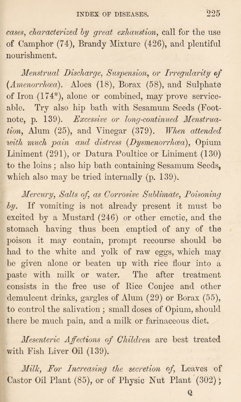 cases, characterized by great exhaustion, call for the use of Camphor (74), Brandy Mixture (426), and plentiful nourishment. Menstrual Discharge, Suspension, or Irregidarity of (Amenorrhcea). Aloes (18), Borax (58), and Sulphate of Iron (174*), alone or combined, may prove service- able. Try also hip bath with Sesamum Seeds (Foot- note, p. 139). Excessive or long-continued Menstrua- tion, Alum (25), and Vinegar (379). When attended with much pain and distress (Dysmenorrhcm), Opium Liniment (291), or Datura Poultice or Liniment (130) to the loins ; also hip bath containing Sesamum Seeds, which also may be tried internally (p. 139). Mercury, Salts of, as Corrosive Sublimate, Poisoning by. If vomiting is not already present it must bo excited by a Mustard (246) or other emetic, and the stomach having thus been emptied of any of the poison it may contain, prompt recourse should be had to the white and yolk of raw eggs, which may be given alone or beaten up with rice flour into a paste with milk or water. The after treatment consists in the free use of Rice Conjee and other demulcent drinks, gargles of Alum (29) or Borax (55), to control the salivation ; small doses of Opium, should there be much pain, and a milk or farinaceous diet. Mesenteric Affections of Children are best treated with Fish Liver Oil (139). Milk, For Increasing the secretion of, Leaves of Castor Oil Plant (85), or of Physic Nut Plant (302); Q