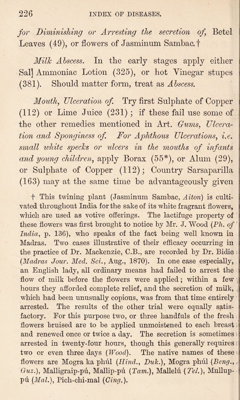 for Diminishing or Arresting the secretion of Betel Leaves (49), or flowers of Jasminum Sambac.f Milk Abscess. In the early stages apply either Sal] Ammoniac Lotion (325), or hot Vinegar stupes (381). Should matter form, treat as Abscess. Mouth, Ulceration of. Try first Sulphate of Copper (112) or Lime Juice (231); if these fail use some of the other remedies mentioned in Art. Gums, Ulcera- tion and Sponginess of For Aphthous Ulcerations, i.e. small white specks or ulcers in the mouths of infants and young children, apply Borax (55*), or Alum (29), or Sulphate of Copper (112); Country Sarsaparilla (163) may at the same time be advantageously given •f This twining plant (Jasminum Sambac, Alton) is culti- vated throughout India for the sake of its white fragrant flowers, which are used as votive offerings. The lactifuge property of these flowers was first brought to notice by Mr. J. Wood (Ph. of India, p. 136), who speaks of the fact being well known in Madras. Two cases illustrative of their efficacy occurring in the practice of Dr. Mackenzie, C.B., are recorded by Dr. Bidie (Madras Jour. Med. Sci., Aug., 1870). In one case especially, an English lady, all ordinary means had failed to arrest the flow of milk before the flowers were applied; within a few hours they afforded complete relief, and the secretion of milk, , which had been unusually copious, was from that time entirely arrested. The results of the other trial were equally satis- factory. For this purpose two, or three handfuls of the fresh flowers bruised are to be applied unmoistened to each breast and renewed once or twice a day. The secretion is sometimes ; arrested in twenty-four hours, though this generally requires two or even three days (Wood). The native names of these flowers are Mogra ka phul (Hind., Duk.), Mogra phiil (Beng.,, Guz.), Malligraip-pu, Mallip-pu (Tam.), Mallelii (Tel.), Mullup- pu (Mai.), Pich-chi-mal (Cing.).
