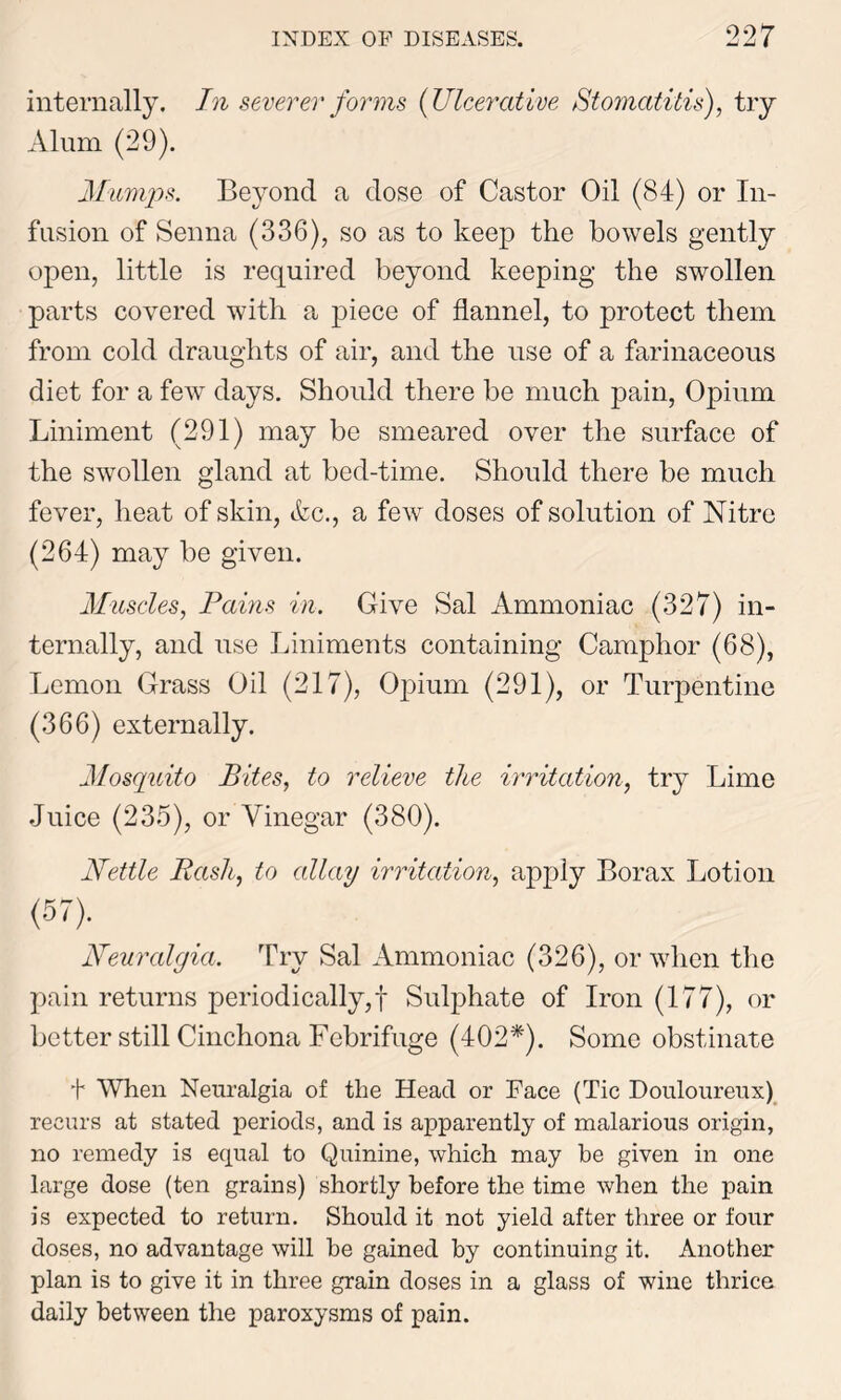 internally. In severer forms (Ulcerative Stomatitis), try Alum (29). Mumps. Beyond a dose of Castor Oil (84) or In- fusion of Senna (336), so as to keep the bowels gently open, little is required beyond keeping the swollen parts covered with a piece of flannel, to protect them from cold draughts of air, and the use of a farinaceous diet for a few days. Should there be much pain, Opium Liniment (291) may be smeared over the surface of the swollen gland at bed-time. Should there be much fever, heat of skin, &c., a few doses of solution of Nitre (264) may be given. Muscles, Pains in. Give Sal Ammoniac (327) in- ternally, and use Liniments containing Camphor (68), Lemon Grass Oil (217), Opium (291), or Turpentine (366) externally. Mosquito Bites, to relieve the irritation, try Lime Juice (235), or Vinegar (380). Nettle Raslt, to allay irritation, apply Borax Lotion (57). Neuralgia. Try Sal Ammoniac (326), or when the pain returns periodically,! Sulphate of Iron (177), or better still Cinchona Febrifuge (402*). Some obstinate t When Neuralgia of the Head or Face (Tic Douloureux) recurs at stated periods, and is apparently of malarious origin, no remedy is equal to Quinine, which may be given in one large dose (ten grains) shortly before the time when the pain is expected to return. Should it not yield after three or four doses, no advantage will he gained by continuing it. Another plan is to give it in three grain doses in a glass of wine thrice daily between the paroxysms of pain.