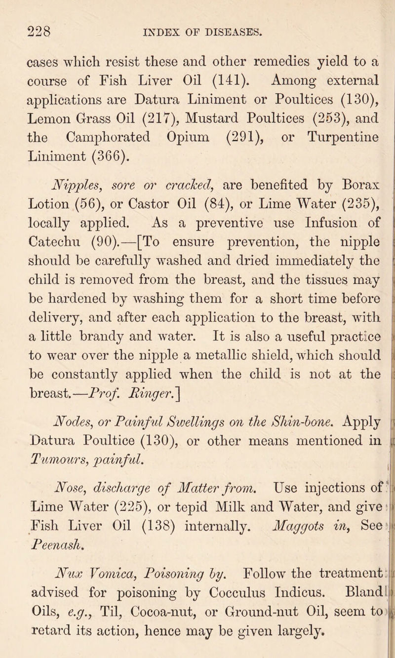 cases which resist these and other remedies yield to a course of Fish Liver Oil (141). Among external applications are Datura Liniment or Poultices (130), Lemon Grass Oil (217), Mustard Poultices (253), and the Camphorated Opium (291), or Turpentine Liniment (366). Nipples, sore or cracked, are benefited by Borax Lotion (56), or Castor Oil (84), or Lime Water (235), locally applied. As a preventive use Infusion of Catechu (90).—[To ensure prevention, the nipple should be carefully washed and dried immediately the j child is removed from the breast, and the tissues may i be hardened by washing them for a short time before delivery, and after each application to the breast, with a little brandy and water. It is also a useful practice to wear over the nipple a metallic shield, which should be constantly applied when the child is not at the breast.—Prof. Ringer.] Nodes, or Painful Sivellings on the Shin-bone. Apply Datura Poultice (130), or other means mentioned in Tumours, painfid. Nose, discharge of Matter from. Use injections of Lime Water (225), or tepid Milk and Water, and give > Fish Liver Oil (138) internally. Maggots in, See Peenash. Nux Vomica, Poisoning by. Follow the treatment advised for poisoning by Cocculus Indicus. Bland Oils, e.g., Til, Cocoa-nut, or Ground-nut Oil, seem to retard its action, hence may be given largely.