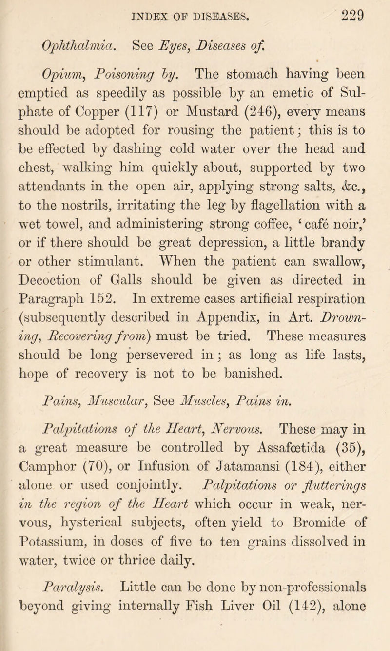 Ophthalmia. See Eyes, Diseases of Opium, Poisoning by. The stomach having been emptied as speedily as possible by an emetic of Sul- phate of Copper (117) or Mustard (246), every means should be adopted for rousing the patient; this is to be effected by dashing cold water over the head and chest, walking him quickly about, supported by two attendants in the open air, applying strong salts, Ac., to the nostrils, irritating the leg by flagellation with a wet towel, and administering strong coffee, ‘ cafe noir,’ or if there should be great depression, a little brandy or other stimulant. When the patient can swallow, Decoction of Galls should be given as directed in Paragraph 152. In extreme cases artificial respiration (subsequently described in Appendix, in Art. Drown- ing, Recovering from) must be tried. These measures should be long persevered in; as long as life lasts, hope of recovery is not to be banished. Pains, Muscular, See Muscles, Pains in. Palpitations of the Heart, Nervous. These may in a great measure be controlled by Assafcetida (35), Camphor (70), or Infusion of Jatamansi (184), either alone or used conjointly. Palpitations or flutterings in the region of the Heart which occur in weak, ner- vous, hysterical subjects, often yield to Bromide of Potassium, in doses of five to ten grains dissolved in water, twice or thrice daily. Paralysis. Little can be done by non-professionals beyond giving internally Fish Liver Oil (142), alone