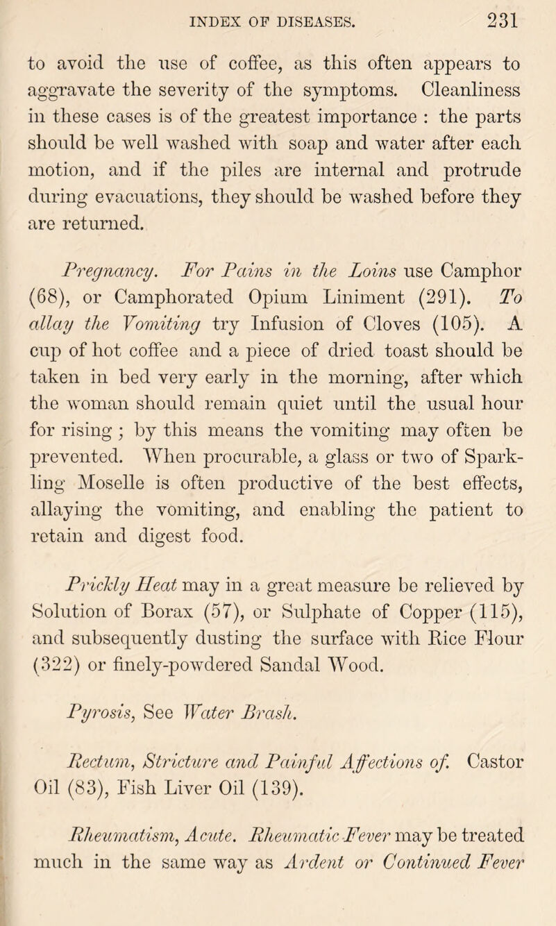 to avoid the use of coffee, as this often appears to aggravate the severity of the symptoms. Cleanliness in these cases is of the greatest importance : the parts should be well washed with soap and water after each motion, and if the piles are internal and protrude during evacuations, they should be washed before they are returned. Pregnancy. For Pains in the Loins use Camphor (68), or Camphorated Opium Liniment (291). To allay the Vomiting try Infusion of Cloves (105). A cup of hot coffee and a piece of dried toast should be taken in bed very early in the morning, after which the woman should remain quiet until the usual hour for rising; by this means the vomiting may often be prevented. When procurable, a glass or two of Spark- ling Moselle is often productive of the best effects, allaying the vomiting, and enabling the patient to retain and digest food. Prickly Heat may in a great measure be relieved by Solution of Borax (57), or Sulphate of Copper (115), and subsequently dusting the surface with Bice Flour (322) or finely-powdered Sandal Wood. Pyrosis, See Water Brash. Pedum, Stricture and Painful Affections of Castor Oil (83), Fish Liver Oil (139). Rheumatism, Acute. Rheumatic Fever may be treated much in the same way as Ardent or Continued Fever