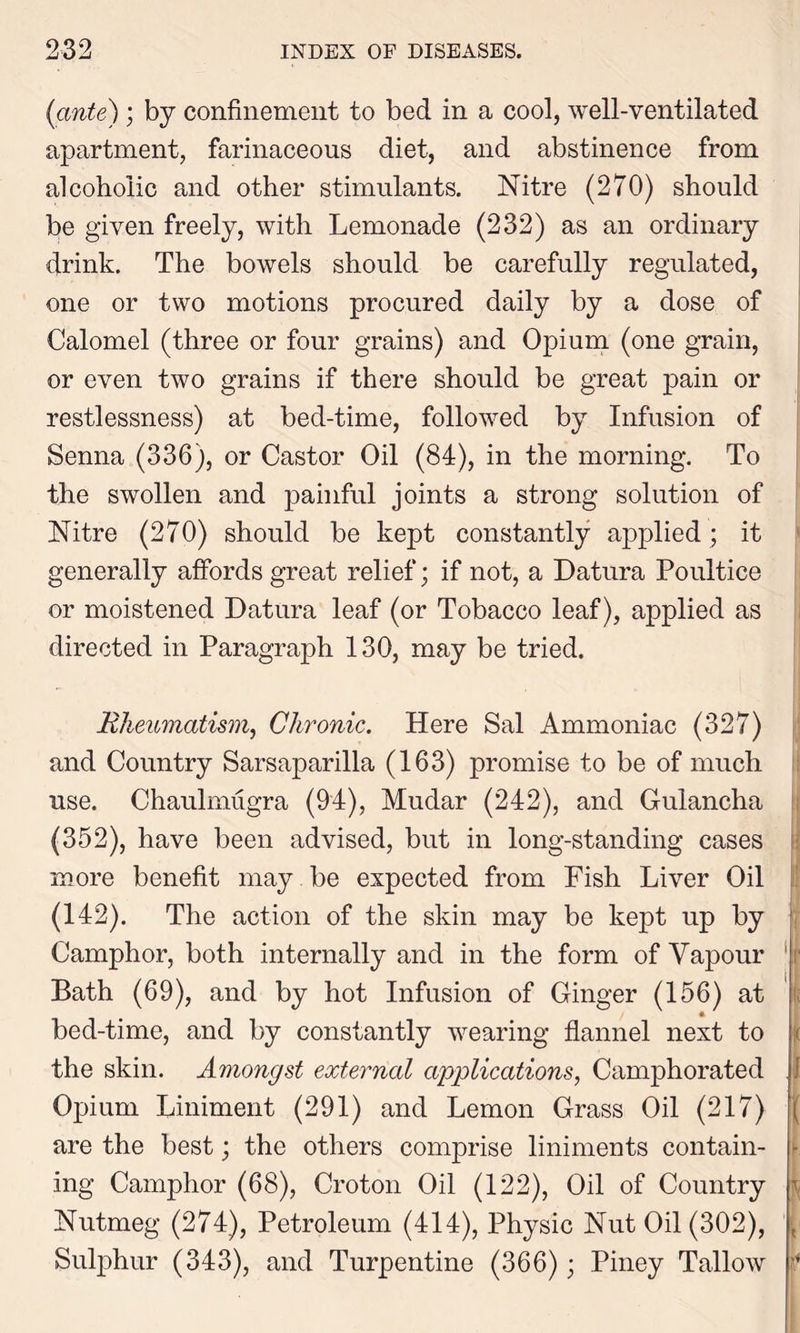 (ante) ; by confinement to bed in a cool, well-ventilated apartment, farinaceous diet, and abstinence from alcoholic and other stimulants. Nitre (270) should be given freely, with Lemonade (232) as an ordinary drink. The bowels should be carefully regulated, one or two motions procured daily by a dose of Calomel (three or four grains) and Opium (one grain, or even two grains if there should be great pain or restlessness) at bed-time, followed by Infusion of Senna (336), or Castor Oil (84), in the morning. To the swollen and painful joints a strong solution of Nitre (270) should be kept constantly applied; it generally affords great relief; if not, a Datura Poultice or moistened Datura leaf (or Tobacco leaf), applied as directed in Paragraph 130, may be tried. Rheumatism, Chronic. Here Sal Ammoniac (327) and Country Sarsaparilla (163) promise to be of much use. Chaulmugra (94), Mudar (242), and Gulancha (352), have been advised, but in long-standing cases more benefit may be expected from Fish Liver Oil (142). The action of the skin may be kept up by Camphor, both internally and in the form of Vapour Bath (69), and by hot Infusion of Ginger (156) at bed-time, and by constantly wearing flannel next to the skin. Amongst external applications, Camphorated Opium Liniment (291) and Lemon Grass Oil (217) are the best; the others comprise liniments contain- ing Camphor (68), Croton Oil (122), Oil of Country Nutmeg (274), Petroleum (414), Physic Nut Oil (302), Sulphur (343), and Turpentine (366); Piney Tallow s I i ( - *