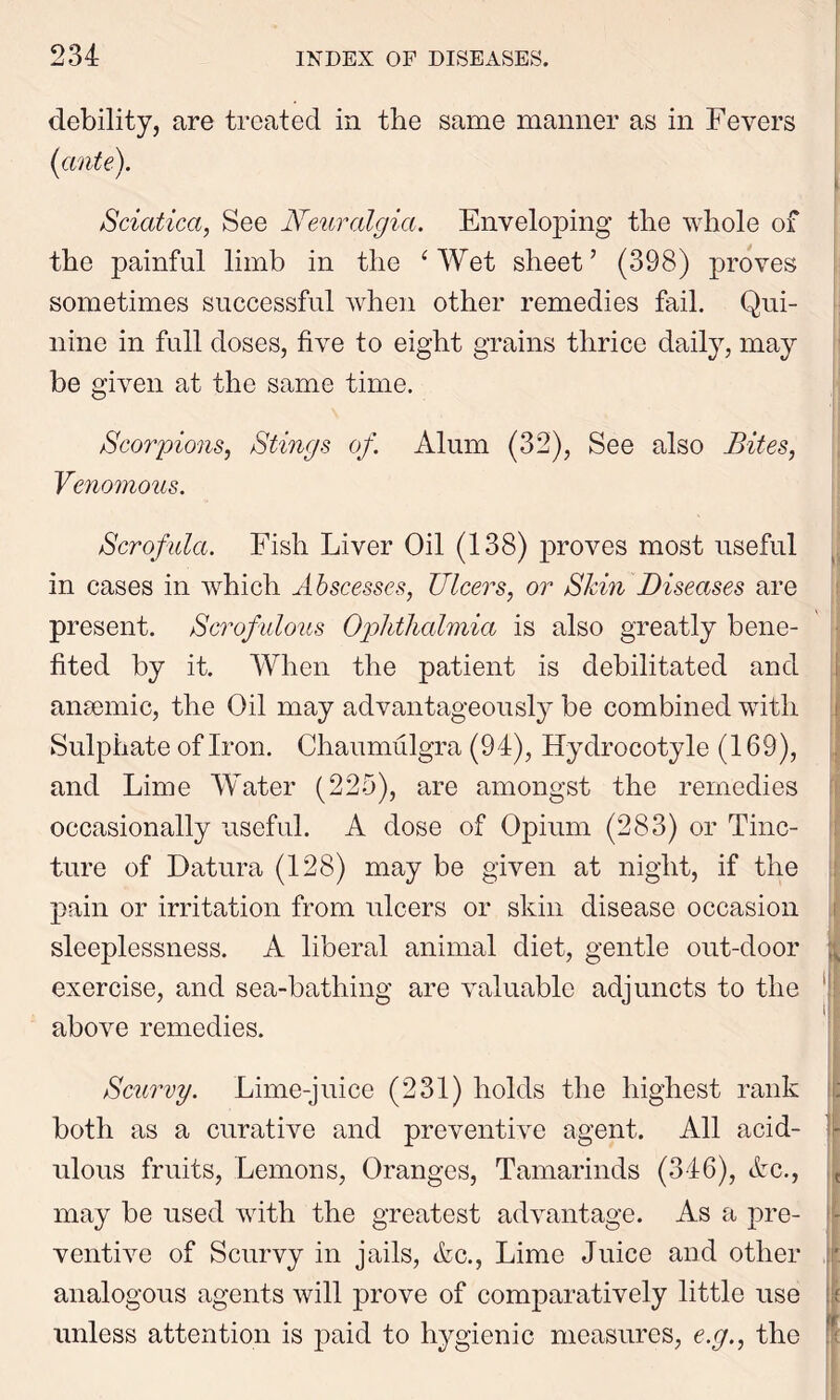 debility, are treated in the same manner as in Fevers Sciatica, See Neuralgia. Enveloping the whole of the painful limb in the ‘ Wet sheet’ (398) proves sometimes successful when other remedies fail. Qui- nine in full doses, five to eight grains thrice daily, may be given at the same time. Scorpions, Stings of. Alum (32), See also Bites, Venomous. Scrofula. Fish Liver Oil (138) proves most useful in cases in which Abscesses, Ulcers, or Skin Diseases are present. Scrofulous Ophthalmia is also greatly bene- fited by it. When the patient is debilitated and anaemic, the Oil may advantageously be combined with Sulphate of Iron. Chaumulgra (94), Hydrocotyle (169), and Lime Water (225), are amongst the remedies occasionally useful. A dose of Opium (283) or Tinc- ture of Datura (128) may be given at night, if the pain or irritation from ulcers or skin disease occasion sleeplessness. A liberal animal diet, gentle out-door exercise, and sea-bathing are valuable adjuncts to the above remedies. Scurvy. Lime-juice (231) holds the highest rank both as a curative and preventive agent. All acid- ulous fruits, Lemons, Oranges, Tamarinds (346), etc., may be used with the greatest advantage. As a pre- ventive of Scurvy in jails, &c., Lime Juice and other analogous agents will prove of comparatively little use unless attention is paid to hygienic measures, e.g., the ii - i. f- | I
