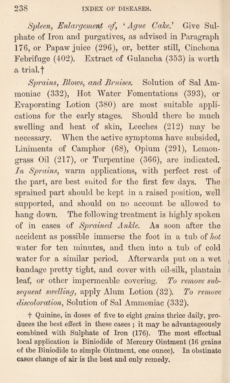Spleen, Enlargement of, e Ague Cake? Give Sul- phate of Iron and purgatives, as advised in Paragraph 176, or Papaw juice (296), or, better still, Cinchona Febrifuge (402). Extract of Gulancha (353) is worth a trial, j* Sprains, Bloivs, and Bruises. Solution of Sal Am- moniac (332), Hot Water Fomentations (393), or Evaporating Lotion (380) are most suitable appli- cations for the early stages. Should there be much swelling and heat of skin, Leeches (212) may be necessary. When the active symptoms have subsided, Liniments of Camphor (68), Opium (291), Lemon- grass Oil (217), or Turpentine (366), are indicated. In Sprains, warm applications, with perfect rest of the part, are best suited for the first few days. The sprained part should be kept in a raised position, well supported, and should on no account be allowed to hang down. The following treatment is highly spoken of in cases of Sprained Anile. As soon after the accident as possible immerse the foot in a tub of hot water for ten minutes, and then into a tub of cold water for a similar period. Afterwards put on a wet bandage pretty tight, and cover with oil-silk, plantain leaf, or other impermeable covering. To remove sub- sequent sivelling, apply Alum Lotion (32). To remove discoloration, Solution of Sal Ammoniac (332). + Quinine, in doses of five to eight grains thrice daily, pro- duces the best effect in these cases ; it may be advantageously combined with Sulphate of Iron (176). The most effectual local application is Biniodide of Mercury Ointment (16 grains of the Biniodide to simple Ointment, one ounce). In obstinate cases change of air is the best and only remedy.